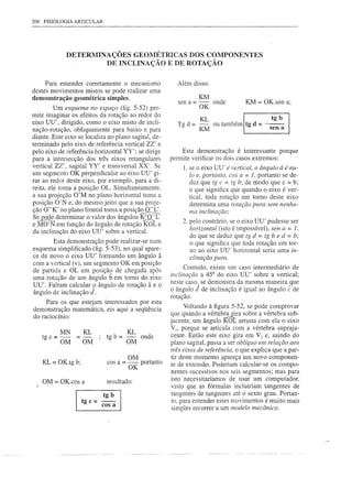206 FISIOLOGIA ARTICULAR




             DETERMINAÇÕES GEOlVIÉTRICAS DOS COMPONENTES
                      DE INCLINAÇÃO E DE ROTAÇÃO

     Para entender corretamente o mecanismo             Além disso:
destes movimentos mistos se pode realizar uma
demonstração    geométrica   simples.                            KM
                                                         sen a = -     onde        KM = OK.sen a;
         Um esquema no espaço (fig. 5-52) per-                   OK
mite imaginar os efeitos da rotação ao redor do
eixo UU', dirigido, como o eixo misto de incli-         Ta d = -
                                                         b     KL ou também Itg d = ---senba
                                                               KM                       tg
nação-rotação, obliquamente para baixo e para
diante. Este eixo se localiza no plano sagital, de-
terminado pelo eixo de referência vertical ZZ' e
pelo eixo de referência horizontal YY'; se dirige         Esta demonstração é interessante porque
para a intersecção dos três eixos retangulares        permite verificar os dois casos extremos:
vertical ZZ', sagital YY' e transversal XX'. Se            1. se o eixo UU' é vertical, o ângulo â é nu-
um segmento OK perpendicular ao eixo UU' gi-                  lo e, portanto, cos a = 1, portanto se de-
rar ao redor deste eixo, por exemplo, para a di-              duz que tg c = tg b; de modo que c = b;
reita, ele toma a posição OL. Simultaneamente,                o que significa que quando o eixo é ver-
a sua projeção O'M no plano horizontal toma a                 tical, toda rotação em tomo deste eixo
posição O·N e, do mesmo jeito que a sua proje-                determina uma rotação pura sem nenhu-
ção O"K' no plano frontal toma a posiçã~                     Illa inclinação;
S~~       determinar o valor dos ângulos K~L'
e MO'N em função do ângulo de rotação KOL e                2. pelo contrário, se o eixo UU' pudesse ser
                                                              horizontal (isto é impossível), sen a = 1,
da inclinação do eixo UU' sobre a vertical.
                                                              do que se deduz que tg d = tg b e d = b;
        Esta demonstração pode realizar-se num                o que significa que toda rotação em tor-
esquema simplificado (fig. 5-53), no qual apare-              no ao eixo UU' horizontal seria uma in-
ce de novo o eixo UU' formando um ângulo â                   clinação pura.
com a vertical (v), um segmento OK em posição
                                                            Contudo, existe um caso intermediário de
de partida e OL em posição de chegada após
                                                      inclinação a 45° do eixo UU' sobre a vertical;
uma rotação de um ângulo b em tomo do eixo
                                                      neste caso, se demonstra da mesma maneira que
UU'. Faltam calcular 9 ângulo de rotação â e o
                                                      o ângulo J de inclinação é igual ao ângulo ê de
ângulo de inclinação d.
                                                      rotação.
     Para os que estejam interessados por esta
demonstração matemática, eis aqui a seqüência               Voltando à figura 5-52, se pode comprovar
do raciocínio:                                        que quando a vértebra gira sobre a vértebra sub-
                                                      jacente, um ângulo I{ôt arrasta com ela o eixo
           MN         KL                KL            VI' porque se articula com a vértebra supraja-
   tgc=-         =-          tg b = -        onde     cente. Então este eixo gira em V e, saindo do
                                                                                         2

           OM         OM             OM               plano sagital, passa a ser oblíquo em relação aos
                                                      três eixos de referência, o que explica que a par-
                                        OM            tir deste momento apareça um novo componen-
    KL= OK.tg b;             cos a = -- portanto      te de extensão. Poderiam calcular-se os compo-
                                     OK
                                                       nentes sucessivos nos seis segmentos; mas para
    OM = OK.cos a            resultado:               isto necessitaríamos de usar um computador,
                                                       visto que as fórmulas incluiriam tangentes de
                          tg b                         tangentes de tangentes até o sexto grau. Portan-
                   tg c = cos a                        to, para entender estes movimentos é muito mais
                                                       simples recorrer a um modelo mecânico.
 