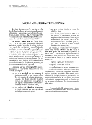 208 FISIOLOGIA ARTICULAR




                     MODELO MECÂNICO DA COLUNA CERVICAL


      Partindo destas concepções mecânicas e da                 • um eixo vertical situado no centro do
divisão funcional entre a coluna cervical superior                platô do atlas;
suboccipital e a coluna cervical inferior, foi cria-            • dois eixos perpendiculares entre si e
do um modelo mecânico (fig. 5-54) que permite                     em relação ao eixo vertical, visíveis no
pôr em evidência os diferentes tipos de funciona-                 esquema, que formam um cardão e que
mento das articulações da coluna cervical (I).                    representam, por um lado, o eixo de in-
      Na coluna cervical inferior, isto é, entre                  clinação lateral da atlantooccipital, e,
C2 e TI, só se realizaram movimentos mistos de                    por outro, o eixo de flL ..•..
                                                                                              ão-extensão
inclinação-rotação, ao redor de eixos oblíquos                    nesta mesma articulação.
(ver pág. 210), respeitando a sua obliqüidade               Em resumo, a coluna suboccipital repre-
anatômica e a sua disposição em relação aos            senta uma cadeia articular de três eixos e
corpos vertebrais que, neste modelo, não apre-         com três graus de liberdade assegurando a
sentam nenhuma articulação discal entre si; pe-        união entre C1 e o occipital, representado neste
lo contrário, estes eixos constituem, por si só, os    modelo por uma pequena placa horizontal, uni-
freios do movimento de inclinação-rotação. A           da com os três planos principais de referência
eliminação deliberada dos movimentos de fle-           da cabeça:
xão-extensão nesta parte do modelo permite que
os movimentos de inclinação-rotação apareçam                -    o plano sagital, em traços claros;
de maneira especialmente explícita.                         -    o plano frontal, em branco;
     A coluna cervical suboccipital foi realiza-            -    e o plano transversaL em traços escuros.
da segundo os equivalentes mecânicos; de fato,              Este modelo permite entender como os dois
se pode distinguir:
                                                       segmentos da coluna se completam funcional-
     -   um eixo vertical que corresponde à            mente; assim, no esquema se pode ver que o mo-
         apófise odontóide e que permite, além         vimento de inclinação-rotação à direita da co-
         dos movimentos de rotação, alguns mo-         luna cervical inferior se transfonna na coluna
         vimentos de flexão-extensão do platá          suboccipital num movimento de inclinação pu-
         elíptico que representa o atlas, graças a     ra, graças à eliminação dos componentes não
         um jogo mecânico introduzido volunta-         desejados.
         riamente entre ele e o corpo de C2;
     -   um conjunto de três eixos ortogonais                (llFar ser muito difícil de realizar segundo o método
         de pouca amplitude que correspondem à         de modelos para cortar e armar, este modelo foi elaborado
         articulação atlantooccipital:                 para ser realizado em material plástico.
 
