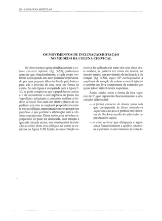 210 FISIOLOGIA ARTICULAR




                    OS MOVIMENTOS DE INCLINAÇÃO-ROTAÇÃO
                        NO MODELO DA COLUNA CERVICAL


      Se observarmos agora detalhadamente a co-        cessiva for aplicada em tomo dos seis eixos des-
luna cervical inferior (fig. 5-55), poderemos          te modelo, se poderia ver como ele realiza, ao
apreciar que, funcionalmente, a cada corpo ver-        mesmo tempo, um movimento de inclinação e de
tebral corresponde um arco posterior representa-       rotação (fig. 5-56), cujos 50° correspondem à
do por uma pequena tábua inclinada para baixo e        amplitude de rotação da coluna cervical inferior
para trás e provida de uma peça em forma de            e também um leve componente de extensão que
cunha. Se esta figura é comparada com a figura 5-      quase não é visível nestes esquemas.
50, se pode comprovar que o papel destas cunhas             Assim sendo, notar a forma da face supe-
é o de reconstituir a convergência do plano das        rior de C2 que representa funcionalmente a arti-
superfícies articulares e, portanto, realizar a lor-   culação atlantoaxial:
dose cervical. Em cada um destes planos de su-
                                                           -   a forma convexa de diante para trás
perfície articular se implanta perpendicularmen-
te o eixo oblíquo, representado neste caso por um              que corresponde às faces articulares
parafuso, e que permite a articulação com a vér-               superiores do áxis e permite movimen-
tebra suprajacente. Deste modo, esta vértebra su-              tos de flexão-extensão do atlas (não re-
prajacente só pode ser deslocada, com relação à                presentados aqui);
que está situada acima, nos movimentos de rota-            -   o eixo vertical que ultrapassa e repre-
ção ao redor deste eixo oblíquo, tal como se ex-               senta funcionalmente a apófise odontói-
plicou na figura 5-50. Então, se uma rotação su-               de e permite os movimentos de rotação.
 