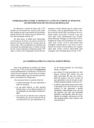 212   FISIOLOGIA ARTICULAR




      COMPARAÇÕES ENTRE O MODELO E A COLUNA CERVICAL DURANTE
               OS MOVIMENTOS DE INCLINAÇÃO-ROTAÇÃO

      Se olharmos o modelo de frente (fig. 5-57)        cumentos se pode deduzir que na coluna cervi-
durante um movimento de rotação pura, pode-             cal existem, como já demonstraram Fick e We-
mos comprovar que o movimento de inclinação-            ber no fim do século XIX, movimentos de incli-
rotação unívoco da coluna cervical inferior rea-        nação sempre associados à rotação e que, por
liza uma inclinação total de 25°.                       outro lado, como manifestaram mais recente-
     Se, além disso, se obtém urna radiografia,         mente Penning e Brugger, os movimentos de in-
exclusivamente de frente, da coluna cervical no         clinação da coluna cervical inferior são compen-
percurso de um movimento de rotação pura da             sados pela coluna cervical suboccipital para
cabeça (fig. 5-58), encontramos novamente este          conseguir a rotação pura e, vice-versa, os movi-
movimento de inclinação que se traduz ao nível          mentos da coluna cervical inferior são compen-
do áxis numa inclinação exatamente igual a 25°          sados pela coluna cervical suboccipital para
sobre a vertical. Da comparação destes dois do-         conseguir uma inclinação pura (ver figo5-54).




                     AS COMPENSAÇÕES NA COLUNA SUBOCCIPITAL


      Esta vista detalhada do modelo da coluna                   xo de flexão-extensão     da articulação
cervical (fig. 5-59) em posição de rotação pura                  atlanto-occipital;
mostra perfeitamente a constituição mecânica da              -   este último (3) está sustentado por dois
coluna cervical superior, assim corno os compo-                  fiancos verticais (D') unidos com um
nentes compensadores que ela introduz para rea-                  platá horizontal (D) que gira sobre o
lizar o movimento de rotação pura.                               platá (E) graças a um eixo vertical (2)
       De cima para baixo se podem observar:                     que representa o eixo de rotação da arti-
       -    o platá horizontal (A) que representa a              culação atlantooccipital (oculto por C);
            base do occipital;                               -   o platá E, equivalente funcional do atlas,
       -    na sua parte inferior, os dois suportes              é articulado com o áxis (F) por um eixo
            frontais para o eixo ântero-posterior (4)            vertical (1) que representa a apófise
            de inclinação da articulação atlantoocci-            odontóide e representado neste caso por
            pital;                                               um parafuso que não está totalmente
                                                                 apertado, o que permite, além dos movi-
       -     este eixo (4) se articula com a peça in-            mentos de rotação, movimentos de fie-
             termediária (C), atravessada por um ei-             xão-extensão sobre a face superior con-
           . xo transversal (3), que representa o ei-            vexa do áxis F.
 