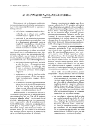 214   FISIOLOGIA ARTICULAR




                    AS COMPENSAÇÕES NA COLUNA SUBOCCIPITAL
                                                 (continuação)


      Em resumo, se não se distinguem os diferentes             Durante o movimento de rotação pura da ca-
elementos desta coluna suboccipital anatomicamen-         beça para a direita (fig. 5-59), a rotação adicional da
te, se podem localizar perfeitamente os seus equiva-      coluna suboccipital para a direita está assegurada pe-
lentes funcionais:                                        la ação dos músculos oblíquo externo, reto anterior
      ~ o áxis F com a sua apófise odontóide: eixo I;     do lado direito e pelo oblíquo interno esquerdo. To-
                                                          dos eles são, ao mesmo tempo, extensores, portanto
      ~ o atlas E, que se articula com a apófise          realizam simultaneamente a extensão descrita ante-
        odontóide e a face superior do áxis;              riormente. A contra-inclinação para a esquerda é
      ~ o occipital A, que sobrepuja um conjunto          conseguida através do oblíquo interno, do reto late-
        funcional de três eixos perpendiculares entre     ral esquerdo e do reto anterior menor esquerdo. A
        si, os da articulação atlantoaxial: o eixo de     ação flexora destes dois últimos músculos está cons-
        rotação (2), o eixo de flexão-extensão (3) e o    tituída pelo componente extensor dos anteriores.
        eixo de inclinação (4). Estes dois últimos              Durante o movimento de inclinação pura da
        formam um sistema de "cardão" entre si.
                                                          cabeça para a direita (fig. 5-54), o componente de
      Descritos os elementos da coluna suboccipital,      contra-rotação para a esquerda se obtém pela con-
vamos seguir com o seu funcionamento: para obter          tração dos músculos oblíquo externo, retos poste-
a rotação pura, uma vez que a coluna cervical infe-       riores maior e menor do lado esquerdo, a inclina-
rior tenha realizado o seu movimento de inclinação-       ção adicional para a direita pela ação dos músculos
rotação, a cadeia suboccipital, com três eixos e três     retos posteriores maior e menor do lado direito e
graus de liberdade, deve realizar três componentes:       pelo oblíquo interno direito. Por último, o compo-
                                                          nente de extensão destes músculos, assim como a
      -   um componente de rotação para a direita,
                                                          extensão na coluna cervical inferior e a que apare-
          ao redor dos eixos I e 2, que prolonga a co-
                                                          ceria pela contra-rotação pura para a esquerda estão
          luna cervical inferior e se realiza em gran-
                                                          compostos pelos músculos flexores: reto anterior e
          de parte na articulação atlantoaxial (ângulo
                                                          reto anterior menor direitos, e reto lateral direito.
          â) e menos na articulação atlantooccipital
          (ângulo b);                                         Desse modo, este modelo mecânico permite
      -   uma extensão ao redor do eixo 3 de um ân-       compreender a relação anatômica e funcional entre:
          gulo ê que compensa a flexão que aparece-              -   por um lado, a coluna cervical inferior, do-
          ria por causa da rotação pura para a direita               tada de movimento de enrolamento ou de tor-
          sobre o eixo I;                                            ção, que associa inclinação, rotação, exten-
      -   e, por último, um leve componente de con-                  são, e é provida de músculos longos, oblíquos
          tra-inclinação de ângulo cÍ ao redor do eixo               para baixo, para fora e para trás, tal como o
          4; de fato, a maior parte da inclinação da                 esplênio do pescoço, grande torácico, trans-
          coluna cervical inferior já está neutralizada              verso do pescoço, sacrolombar, angular da es-
          graças à extensão ao redor do eixo 3.                      cápula e, em menor grau, os escalenos; todos
                                                                     estes músculos estão dispostos de forma ideal
       Anatomicamente, os movimentos se realizam na
                                                                     para realizar este movimento unívoco;
 coluna suboccipital graças à ação dos pequenos mús-
 culos suboccipitais (ver pág. 234) que se poderiam              -   por outro lado, a coluna cervical superior,
 denominar músculos "nônio", visto que a sua função                  que constitui uma cadeia articular de três ei-
 principal é a de ajustar de forma correta os compo-                 xos e três graus de liberdade, ativada, entre
 nentes compensatórios a fim de neutralizar os movi-                 outros, pela ação dos pequenos músculos su-
 mentos não desejados e fazer com que apareça, no seu                boccipitais, músculos "nônio ", visto que a
,estado puro, o componente desejado. Assim, existe                   sua contração antagonista e sinérgica conse-
 uma notável analogia entre os músculos "nônio" e os                 gue, eliminando nas articulações suboccipi-
 foguetes "nônio" que, devido à sua exata ação calcu-                tais os componentes não desejados proceden-
 lada, permitem controlar a posição de um veículo es-                tes da coluna cervical inferior, com que apa-
 pacial em relação a pontos fixos de referência.                     reça unicamente o movimento desejado.
 