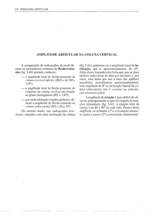 216 FISIOLOGIA ARTICULAR




                  AMPLITUDE ARTICULAR NA COLUNA CERVICAL


     A comparação de radiografias de perfil du-        (fig. 5-61), podemos ver a amplitude total de in-
rante os movimentos extremos de flexão-exten-          clinação, que é, aproximadamente,        de 45°.
são (fig. 5-60) permite conhecer:                      Além disso, traçando uma linha que une as duas
     -   a amplitude   total de flexão-extensão   da   apófises transversas do atlas por um lado, e, por
         coluna cervical inferior (ReI = de 100 a      outro, uma linha que une a base das apófises
         110°);                                        mastóides,     encontramos    aproximadamente,
                                                       uma amplitude de 8° na inclinação lateral da co-
     -   a amplitude   total de flexão-extensão   do   luna suboccipital; isto é, somente na articula-
         conjunto da coluna cervical em relação        ção atlantooccipital.
         ao plano mastigatório   (RT = 130°);
                                                            A amplitude de rotação é mais difícil de ob-
     -   por uma subtração simples podemos de-         servar, principalmente no que diz respeito às rota-
         duzir a amplitude de flexão-extensão na       ções elementares (fig. 5-62). A rotação total da
         coluna suboccipital (SQ = 20 a 30°).
     Do mesmo modo, nas radiografias ante-
ri01-es, tomadas com uma inclinação da cabeça
                                                                                r
                                                       cabeça é de 80 a 90° de cada lado. Dentro desta
                                                       amplitude, se atribuem 1 à articulação atlanto-
                                                       occipital e outros 12° à articulação atlantoaxial.
 
