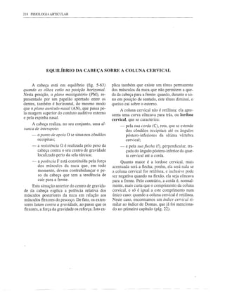 218 FISIOLOGIA ARTICULAR




             EQUILÍBRIO DA CABEÇA SOBRE A COLUNA CERVICAL


     A cabeça está em equilíbrio (fig. 5-63)          plica também que existe um tônus permanente
quando os olhos estão na posição horizontal.          dos músculos da nuca que não permitem a que-
Nesta posição, o plano mastigatório (PM), re-         da da cabeça para a frente: quando, durante o so-
presentado por um papelão apertado entre os           no em posição de sentado, este tônus diminui, o
dentes, também é horizontal, do mesmo modo            queixo cai sobre o esterno.
que o plano aUrlculo-nasal (AN), que passa pe-             A coluna cervical não é retilínea: ela apre-
la margem superior do conduto auditivo externo        senta uma curva côncava para trás, ou Iordose
e pela espinha nasal.                                 cervical, que se caracteriza:
    A cabeça realiza, no seu conjunto, uma al-
                                                           -   pela sua corda (C), reta, que se estende
vanca de interapoio:
                                                               dos côndilos occipitais até os ângulos
    -   o ponto de apoio O se situa nos côndilos               póstero-inferiores da sétima vértebra
        occipitais;                                            cervical;
    -   a resistência G é realizada pelo peso da           -   e pela sua flecha (f), perpendicular, tra-
        cabeça contra o seu centro de gravidade                çada do ângulo póstero-inferior da quar-
        localizado perto da sela túrcica;                      ta cervical até a corda.
    -   a potência F está constituída pela força           Quanto maior é a lordose cervical, mais
        dos músculos da nuca que, em todo             acentuada será a flecha; porém, ela será nula se
        momento, devem contrabalançar o pe-           a coluna cervical for retilínea, e inclusive pode
        so da cabeça que tem a tendência de           ser negativa quando na flexão, ela seja côncava
        cair para a frente.                           para a frente. Pelo contrário, a corda é, normal-
     Esta situação anterior do centro de gravida-     mente, mais curta que o comprimento da coluna
de da cabeça explica a potência relativa dos          cervical, e só é igual a este comprimento num
músculos posteriores da nuca em relação aos           único caso: quando a coluna cervical é retilínea.
músculos flexores do pescoço. De fato, os exten-      Neste caso, encontramos um índice cervical si-
sores lutam contra a gravidade, ao passo que os       milar ao índice de Domas, que já foi menciona-
flexores, a força da gravidade os reforça. Isto ex-   do no primeiro capítulo (pág. 22).
 