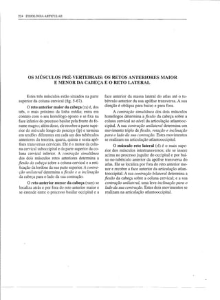 224   FISIOLOGIA ARTICULAR




       OS MÚSCULOS PRÉ- VERTEBRAIS: OS RETOS ANTERIORES MAIOR
                E liIENOR DA CABEÇA E O RETO LATERAL


     Estes três músculos estão situados na parte       face anterior da massa lateral do atlas até o tu-
superior da coluna cervical (fig. 5-67).               bérculo anterior da sua apófise transversa. A sua
       O reto anterior maior da cabeça (ra) é, dos     direção é oblíqua para baixo e para fora.
três, o mais próximo da linha média; entra em                A contração simultânea dos dois músculos
contato com o seu homólogo oposto e se fixa na         homólogos determina a fiexão da cabeça sobre a
face inferior do processo basilar pela frente do fo-   coluna cervical ao nível da articulação atlantooc-
rame magno; além disso, ele recobre a parte supe-      cipital. A sua contração unilateral determina um
rior do músculo longo do pescoço (Ip) e termina        movimento triplo de fiexão, rotação e inclinação
 em tendões diferentes em cada um dos tubérculos       para o lado da sua contração. Estes movimentos
 anteriores da terceira, quarta, quinta e sexta apó-   se realizam na articulação atlantooccipital.
 fises transversas cervicais. Ele é o motor da colu-
                                                              O músculo reto lateral (rI) é o mais supe-
 na cervical suboccipital e da parte superior da co-   rior dos músculos intertransversos; ele se insere
 luna cervical inferior. A contração simultânea         acima no processo jugular do occipital e por bai-
 dos dois músculos retos anteriores determina a
                                                        xo no tubérculo anterior da apófise transversa do
fiexão da cabeça sobre a coluna cervical e a reti-      atlas. Ele se localiza por fora do reto anterior me-
 ficação da lordose da sua parte superior. A contra-    nor e recobre a face anterior da articulação atlan-
 ção unilateral determina a fiexão e a inclinação       tooccipital. A sua contração bilateral determina a
 da cabeça para o lado da sua contração.               fiexão da cabeça sobre a coluna cervical; e a sua
     O reto anterior menor da cabeça (ram) se           contração unilateral, uma leve inclinação para o
localiza atrás e por fora do reto anterior maior e      lado da sua contração. Estes dois movimentos se
se estende entre o processo basilar occipital e a       realizam na articulação atlantooccipital.
 