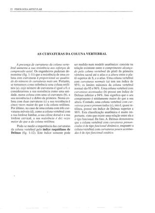 22   FISIOLOGIA   ARTICULAR




                        AS CURVATURAS DA COLUNA VERTEBRAL


     A presença de curvaturas da coluna verte-      ser medido num modelo anatômico:       consiste na
bral aumenta a sua resistência aos esforços de      relação existente entre o comprimento alcança-
compressão axial. Os engenheiros puderam de-        do pela coluna vertebral do platô da primeira
monstrar (fig. 1-11) que a resistência de uma co-   vértebra sacral até o atlas e a altura entre o pla-
luna com curvaturas é proporcional ao quadra-       tá superior de SI e o atlas. Uma coluna vertebral
do do nÚmero de curvaturas mais um. Portanto,       com curvaturas normais (a) tem um índice de
se tomarmos como referência uma coluna retilí-      95%; os limites máximos da coluna vertebral
nea (a), cujo número de curvaturas é igual a O, e   normal são 95 e 96%. Uma coluna vertebral com
considerarmos a sua resistência como uma uni-       curvaturas acentuadas (b) possui um índice de
dade, numa coluna com uma só curvatura (b), a       Delmas inferior a 94%. Isto significa que o seu
sua resistência é o dobro da primeira. Numa co-     comprimento é nitidamente maior do que a sua
luna com duas curvaturas (c) a sua resistência é    altura. Contudo, uma coluna vertebral com cur-
cinco veces maior do que a da coluna retilínea.     vaturas pouco pronunciadas (c), isto é, quase re-
Por último, no caso de uma coluna com três cur-     tilínea, possui um índice de Delmas superior a
vaturas móveis (d), como a coluna vertebral com     96%. Esta classificação anatômica é muito im-
a sua lordose lombar, a sua cifose dorsal e a sua   portante, visto que existe uma relação entre ela e
lordose cervical, a sua resistência é dez vezes     o tipo funcional. De fato, A. Delmas demonstrou
maior do que a da coluna retilínea.                 que a coluna vertebral com curvaturas pronun-
     Pode-se medir a importância das curvaturas     ciadas é de tipo funcional dinâmico, enquanto a
da coluna vertebral pelo índice raquidiano de       coluna vertebral com curvaturas pouco acentua-
Delmas (fig. 1-12). Este índice somente pode        das é de tipo funcional estático.
 