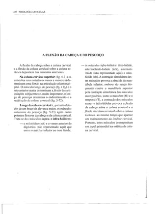 230 FISIOLOGIA ARTICULAR




                         A FLEXÃO DA CABEÇA E DO PESCOÇO


      A flexão da cabeça sobre a coluna cervical     - os músculos infra-hióides: tÍreo-hióide,
e a flexão da coluna cervical sobre a coluna to-       esternoc1eido-hióide (ech), esternoti-
rácica dependem dos músculos anteriores.               reóide (não representado aqui) e omo-
      Na coluna cervical superior (fig. 5-71) os       hióide (oh). A contração simultânea des-
músculos retos anteriores menor e maior (ra) de-       tes músculos provoca a descida da man-
terminam uma flexão na articulação atlantoocci-        díbula inferior; embora ela esteja blo-
pital. O músculo longo do pescoço (lPl e lpz) e o      queada contra a mandíbula superior
reto anterior maior determinam aflexão das arti-
                                                       pela contração simultânea dos músculos
culações subjacentes e, muito importante, o lon-
go do pescoço determina o endireitamento e a           mastigatórios, como o masséter (M) e o
retificação da coluna cervical (fig. 5-72).            temporal (T), a contração dos músculos
                                                        supra- e infra-hióides provoca a fiexão
     Longe da coluna cervical e, portanto dota-
dos de um braço de alavanca maior, os mâsculos          da cabeça sobre a coluna cervical e a
anteriores do pescoço (fig. 5-73) agem como            fiexão da coluna cervical sobre a coluna
potentes flexores da cabeça e da coluna cervical.       torácica, ao mesmo tempo que aparece
Trata-se dos músculos supra- e infra-hióideos:          um endireitamento da lordose cervical.
     -   o miloióideo (rnh) e o ventre anterior do      Portanto, estes músculos desempenham
         digástrico (não representado aqui) que         um papel primordial na estática da colu-
         unem o maxilar inferior ao osso hióide;        na cervical.
 