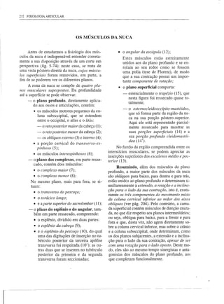 232 FISIOLOGIA ARTICULAR




                                       OS MÚSCULOS DA NUCA


         Antes de estudarmos a fisiologia dos mús-              • o angular da escápula (12);
    culos da nuca é indispensável entender correta-               Estes músculos estão estreitamente
    mente a sua disposição através de um corte em                 unidos aos do plano profundo e se en-
    perspectiva (fig. 5-74): neste caso, se trata de              rolam ao seu redor como se fossem
    uma vista póstero-direita da nuca, cujos múscu-               uma polia (tese de Florent), de modo
    los superficiais foram removidos, em parte, a                 que a sua contração possui um impor-
    fim de se poderem ver os diferentes planos.                   tante componente de rotação;
         A zona da nuca se compõe de quatro pla-                • o plano superficial comporta:
    nos musculares superpostos. Da profundidade
    até a superfície se pode observar:                            -   essencialmente o trapézio (15), que
                                                                      nesta figura foi ressecado quase to-
         - o plano profundo, diretamente aplica-                      talmente;
            do aos ossos e articulações, contém:
                                                                  -   o esternocleidooccípito-mastóideo,
             • os músculos motores pequenos da co-
                                                                      que só forma parte da região da nu-
               luna suboccipital, que se estendem
                                                                      ca na sua porção póstero-superior.
               entre o occipital, o atlas e o áxis:
                                                                      Aqui ele está representado parcial-
               - o retoposterior maior da cabeça (1);                 mente ressecado para mostrar as
               - o retoposterior menor da cabeça (2);                 suas porções superficiais (14) e a
               - os oblíquos externo (3) e interno (4);               sua porção profunda cleidomastói-
                                                                      dea (14').
             • a porção cervical do transverso-es-
               pinhoso (5);                                     No fundo da região compreendida entre os
                                                          interstícios musculares, se podem apreciar as
             • os músculos interespinhosos (6);
                                                          inserções superiores dos escalenos médio e pos-
         - o plano dos complexos, em parte resse-         terior (13).
             cado, contém dois músculos:
                                                               Resumindo, além dos músculos do plano
               • o complexo maior (7);                    profundo, a maior parte dos músculos da nuca
               • o complexo menor (8);                    são oblíquos para baixo, para dentro e para trás,
             No mesmo plano, mais para fora, se SI-       estão unidos ao plano profundo e determinam si-
             tuam:                                        multaneamente a extensão, a rotação e a inclina-
                                                          ção para o lado da sua contração, isto é, exata-
              • o transverso do pescoço;
                                                          mente os três componentes do movimento misto
              • o torácico longo;                         da coluna cervical inferior ao redor dos eixos
              • e a parte superior do sacrolombar (11);   oblíquos (ver pág. 204). Pelo contrário, a cama-
         -    O plano do esplênio e do angular, tam-      da superficial contém músculos de direção cruza-
              bém em parte ressecado, compreende:         da, no que diz respeito aos planos intermediários;
                                                          ou seja, oblíqua para baixo, para a frente e para
              • o esplênio, dividido em duas partes:
                                                          fora e que, desta vez, não agem diretamente so-
              • o esplênio da cabeça (9);                 bre a coluna cervical inferior, mas sobre o crânio
              • e o esplênio do pescoço (10), do qual     e a coluna suboccipital, onde determinam, como
                uma das digitações de inserção no tu-     os dos planos subjacentes, a extensão e a inclina-
                bérculo posterior da terceira apófise     ção para o lado da sua contração, apesar de ser
                transversa foi respeitada (10'); as ou-   com uma rotação para o lado oposto. Deste mo-
                tras duas que se inserem no tubérculo     do, eles são ao mesmo tempo sinergistas e anta-
                posterior da primeira e da segunda        gonistas dos músculos do plano profundo, aos
                transversa foram seccionadas;             que completam funcionalmente.




I
 