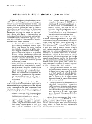 240 FISIOLOGIA ARTICULAR




           OS MÚSCULOS DA NUCA: O PRIMEIRO E O QUARTO PLANOS


      o plano  profundo dos músculos da nuca, ao ní-                 sobre a cabeça. Assim sendo, o transver-
vel da coluna cervical superior, está constituído pelos              soespinhoso é sinergista do ECOM, mas o
músculos suboccipitais anteriormente descritos e na                  primeiro age de maneira segmentária em ca-
coluna cervical inferior pelos mÚsculos transversoes-                da um dos níveis da coluna cervical, en-
pinhosos. Dispostos contra o plano ósseo, na corredei-               quanto o segundo, cujas fibras têm uma di-
ra formada pelas apófises espinhosas, as lâminas e as                reção geral parecida com a do transversoes-
apófises transversas, estes músculos estão formados                  pinhoso, age sobre toda a coluna cervical em
por lingÜetas musculares que cobrem uns aos outros,                  cujas extremidades se insere, através de dois
como sefossem telhas. Existe, a cada lado da linha das               braços de alavanca muito importantes.
espinhosas, um traÍ1sversoespinhoso que ocupa a corre-
                                                                  O plano superficial dos músculos da nuca (fig.
deira vertebral do áxis até o sacro. A disposição das lâ-
                                                            5-86) está constituído pelo trapézio (Tr), cujas fibras,
minas musculares (fig. 5-85) foi interpretada de diver-
                                                            dispostas em leque, partem de uma linha contínua que
sas maneiras por autores diferentes:
                                                            ocupa, por um lado, o terço interno da linha curva su-
      -   na descrição clássica de Trolard, as fibras       perior do occipital e, por outro, as apófises espinhosas
          musculares que partem das apófises espin-         até a décima torácica e o ligamento cervical posterior.
          hosas e das lâminas das quatro vértebras          A partir desta linha de inserção contínua, as fibras
          suprajacentes convergem na apófise trans-         mais craniais descendem obliquamente para baixo,
          versa da quinta vértebra: neste esquema (T),      para fora e para a frente e se fixam no terço externo
          pode-se observar a disposição do primeiro         da clavícula, no acrômio e na espinha da escápula.
          sistema laminar completo que termina na           Deste modo, o contomo da parte inferior do pescoço
          sexta apófise transversa cervical e cobre os      está constituído pela curva envolvente das direções
          sistemas laminares incompletos que con-           sucessivas das fibras do trapézio. Este desempenha
          vergem na quinta, quarta e terceira apófises      um papel essencial na motricidade da cintura escapu-
          transversas cervicais;                            lar (ver volume I); mas quando toma a cintura esca-
      -   numa descrição mais recente de Winckler,          pular como ponto fixo, ele age de maneira importan-
          os fascículos musculares têm uma disposi-         te sobre a coluna cervical e sobre a cabeça:
          ção inversa (W): da lâmina e da espinhosa              -   a contração bilateral simétrica dos trapé-
          da vértebra mais cranial, partem quatro lin-               zios determina uma extensão da coluna cer-
          güetas musculares que finalizam nas trans-                 vical e da cabeça com acentuação da lordo-
          versas das quatro vértebras subjacentes. No                se cervical; quando esta extensão é contra-
          esquema está representado o sistema lami-                  balançada pela ação dos antagonistas ante-
          nar mais cranial que parte do áxis e que co-               riores da coluna cervical, o trapézio desem-
          bre, mais ou menos, os sistemas laminares                  penha uma função de suporte, estabilizando
          subjacentes.                                               toda a coluna cervical;
       Estas duas concepções são duas formas diferen-            -   a contração unilateral ou assimétrica do tra-
 tes de descrever uma mesma realidade, dependendo se                 pézio (fig. 5-87, vista torácica e contração do
 partirmos da inserção superior ou da inferior. Seja co-             trapézio esquerdo) determina uma extensão
 mo for, como a direção das fibras musculares sempre                 da cabeça e da coluna cervical com hiperlor-
 é oblíqua para baixo, para fora e levemente para a                  dose, uma inclinação para o lado da contra-
frente, a contração do transversoespinhoso determina:                ção e uma rotação da cabeça para o lado
      -   quando é bilateral e simétrica, uma extensão               oposto. O trapézio é sinergista do ECOM do
          da coluna cervical e uma hiperlordose. Trata-              mesmo lado.
          se do músculo eretor da coluna cervical;
                                                                 Na parte súpero-extema da nuca (fig. 5-86) apa-
      -   quando é assimétrica ou unilateral, a exten-      rece a extremidade superior do ECOM. Por conse-
          são, a inclinação para o lado da sua contra-      guinte, o conto mo extemo da parte superior da nu-
          ção e a rotação da coluna vertebral para o        ca está constituído pela curva envolvente das dife-
          lado oposto. Portanto, esta ação sobre a co-      rentes direções sucessivas das fibras musculares do
          luna vertebral é semelhante ao do ECOM            ECOM torcido sobre o seu eixo.
 