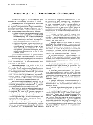 242   FISIOLOGIA ARTICULAR




           OS MÚSCULOS DA NUCA: O SEGUNDO E O TERCEIRO PLANOS


      Por debaixo do trapézio se encontra o terceiro plano         nas transversas das seis primeiras vértebras torácicas, na base
muscular (fig. 5-88) constituído pelo esplênio e o angular.        das transversas das quatro últimas cervicais e nas espinhosas
                                                                   da sétima cervical e da primeira torácica. O seu corpo muscu-
       O esplênio descende até a região torácica e se insere nas
                                                                   lar, grosso e arredondado, recobre o transverso e termina de
seis últimas espinhosas cervicais, o ligamento cervical poste-
                                                                   preencher a corredeira vertebral, ele está separado do seu ho-
rior. as quatro primeiras espinhosas dorsais e o ligamento in-
                                                                   mólogo pelo ligamento cervical posterior. Os dois esplênios se
terespinhoso; as suas fibras se dirigem obliquamente para bai-
                                                                   encaixam na convexidade do complexo maior e este finaliza na
xo. para fora e para a frente, enrolando-se nos músculos do
                                                                   escama occipital, por fora da crista occipital externa eentre as
plano profundo, para acabar com duas porções diferentes:           duas linhas curvas.
      -   uma porção cefálica que forma o esplênio da cabeça
                                                                          A contração simétrica e bilateral do complexo maior
          (9) e que se insere no occipital, por debaixo do ECOM
                                                                   determina a extensão da cabeça e da coluna cervical com hi-
          na metade externa da linha curva occipital superior e
                                                                   perlordose; a sua contração assimétrica ou unilateral deter-
          sobre a mastóide. Ela recobre de maneira incompleta
                                                                   mina uma extensão da cabeça associada a uma leve inclina-
          os dois complexos, que se localizam no triângulo for-
                                                                   ção para o lado da sua contração.
          mado pela margem interna dos dois esplênios;
                                                                          O complexo menor (8), situado por fora do complexo
      -   uma porção cervical que forma o esplênio do pesco-
                                                                   maior, longo e fino, se dirige para cima e levemente para fora,
          ço (10) que está representado no lado esquerdo nas
                                                                   fixando-se por baixo na base das transversas das quatro últimas
          suas conexões com o esplênio da cabeça, e no lado
                                                                   cervicais e da primeira torácica e, por cima, no vértice e mar-
          direito está isolado para mostrar como ele se enrola
                                                                   gem posterior da mastóide. O seu corpo muscular está torcido
          sobre si mesmo, e as lingüetas terminais que se inse-
                                                                   sobre si mesmo, visto que as suas fibras mais caudais tenninam
          rem sobre as apófises transversas do atlas, do áxis e
          da terceira cervical.                                    sendo as mais internas por cima, enquanto as mais craniais na
                                                                   origem cervical são as mais externas sobre a mastóide.
     A contração bilateral e simétrica do esplênio determina
                                                                           A sua contração bilateral e simétrica determina a ex-
uma extensão da cabeça e da coluna vertebral com hiperlordose.
                                                                   tensão da cabeça; quando esta extensão está contrabalança-
       A contração assimétrica ou unilateral do esplênio de-       da pela ação dos antagonistas anteriores, o complexo menor
termina uma extensão, uma inclinação e uma rotação para o          estabiliza lateralmente a cabeça, como se fosse um cabo de
lado da sua contração, isto é, no sentido do movimento unívo-      suporte invertido.
C(J da coluna cervical inferior.
                                                                          A sua contração unilateral ou assimétrica determina a
       O angular da escápula (l2) se localiza por fora do es-      extensão associada com a inclinação do mesmo lado. mais
p/<inio do pescoço e possui com ele inserções superiores co-       acentuada que no complexo maior e, além disso, uma rotação
mc:ns sobre as apófises transversas das quatro primeiras cervi-    homóloga.
cais. O seu corpo muscular plano se enrola, graças ao mesmo
                                                                          O transverso do pescoço (lI), longo e fino, está situa-
I/W';imento que o do esplênio, apesar de ele se separar rapida-
                                                                   do por fora do complexo menor e se insere sobre o vértice das
mente para dirigir-se obliquamente para baixo e levemente pa-
                                                                   cinco últimas transversas cervicais e, por baixo, no vértice das
ra fora e fixar-se sobre a escápula. Quando o angular toma a
                                                                   transversas das cinco primeiras dorsais. As fibras mais internas
coluna cervical como ponto fixo, ele determina uma elevação
                                                                   são as mais curtas entre C, e D,. As externas são as mais lon-
da escápula (ver volume I). Pelo contrário, quando a escápula
                                                                   gas e unem C, a D,.
está fixa, ele se converte em motor da coluna cervical.
                                                                          A contração simétrica dos dois transversos detennina a
       A sua contração bilateral e simétrica determina uma ex-
                                                                   extensão da coluna cervical inferior. Quando esta extensão es-
tensão da coluna cervical com hiperlordose. Quando os anta-
                                                                   tá contrabalançada pela ação dos antagonistas, os transversos
gonistas não deixam que esta extensão aconteça, ele age como
                                                                   agem como suporte.
suporte, estabilizando lateralmente a coluna cervical.
                                                                         A contração unilateral ou assimétrica de um transverso
       A sua contração unilateral ou assimétrica provoca, co-
                                                                   determina uma extensão e uma inclinação homolateral.
mo no caso do esplênio do pescoço, uma extensão com incli-
nação e rotação para o lado da sua contração e, portanto, no               O torácico longo forma parte dos músculos da nuca
sentido do movimento unívoco da coluna cervical inferior.          pelas suas inserções mais craniais sobre as últimas transver-
                                                                   sas cervicais. Por outro lado, ele está mais ou menos confun-
      O segundo plano muscular, situado diretamente sobre
                                                                   dido com a porção cervical do músculo sacrolombar         (lI')
o plano mais profundo (fig. 5-89), está constituído pelos dois     que se origina na margem superior das seis primeiras coste-
complexos e pelo torácico longo, o transverso do pescoço e a       las, finaliza junto com o transverso do pescoço no tubérculo
pane superior da massa lombossacra.
                                                                   posterior das cinco últimas transversas. As suas ações são pa-
       O complexo maior (7), situado imediatamente por fora        recidas com as do transverso; além disso, a porção cervical
da linha média, forma uma banda muscular vertical, interrom-       do sacrolombar desempenha a função de suporte muscular da
pida por uma intersecção aponeurótica que lhe valeu o nome         coluna cervical inferior e de elevador das seis primeiras cos-
de "digástrico da nuca". O complexo maior se fixa por baixo        telas (ver pág. 150).
 