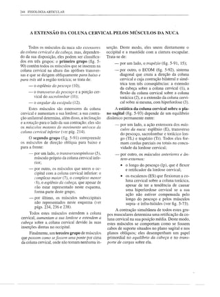 244   FISIOLOGIA ARTICULAR




       A EXTENSÃO DA COLUNA CERVICAL PELOS MÚSCULOS DA NUCA


     Todos os músculos da nuca são extensores         serção. Deste modo, eles unem diretamente o
da coluna cervical e da cabeça, mas, dependen-        occipital e a mastóide com a cintura escapular.
do da sua disposição, eles podem ser classifica-      Trata-se de:
dos em três grupos: o primeiro grupo (fig. 5-             -   por um lado, o trapézio (fig. 5-91, 15);
90) contém todos os músculos que se inserem na
coluna cervical na altura das apófises transver-          - por outro, o ECOM (fig. 5-92), sistema
sas e que se dirigem obliquamente para baixo e              diagonal que cruza a direção da coluna
para trás até a região torácica; se trata de:               cervical e cuja contração bilateral e simé-
                                                            trica tem três conseqüências: a extensão
      -   o esplênio do pescoço (10);
                                                            da cabeça sobre a coluna cervical (1), a
      -   o transverso do pescoço e a porção cer-           flexão da coluna cervical sobre a coluna
          vical do sacrolombar (11);                        torácica (2), e a extensão da coluna cervi-
     - o angular da escápula (12).                          cal sobre si mesma, com hiperlordose (3).
      Estes músculos são extensores da coluna             A estática da coluna cervical sobre o pla-
cervical e aumentam a sua lordose; a sua contra-      no sagital (fig. 5-93) depende de um equilíbrio
ção unilateral determina, além disso, a inclinação    dinâmico permanente entre:
e a rotação para o lado da sua contração; eles são
os mlÍsculos motores do movimento       unívoco da
                                                          -   por um lado, a ação extensora dos mlÍs-
                                                              culos da nuca: esplênio (E), transverso
coluna cervical inferior (ver pág. 214).
                                                              do pescoço, sacro lombar e torácico lon-
     O segundo grupo (fig. 5-91) compreende                   go (TL) e trapézio (Tr). Todos eles for-
os músculos de direção oblíqua para baixo e                   mam cordas parciais ou totais na conca-
para a frente:                                                vidade da lordose cervical;
      -   por um lado, o transversoespinhoso (5),         -   por outro, os músculos anteriores   e ân-
          músculo próprio da coluna cervical infe-            tero-externos:
          nor;
                                                              • o longo do pescoço (lp), que é fiexor
      -   por outro, os músculos que unem o oc-                 e retificador da lordose cervical;
          cipital com a coluna cervical inferior: o
          complexo maior (7), o complexo menor
                                                              • os escalenos (ES) que fiexionan a co-
                                                                luna cervical sobre a coluna torácica,
          (8), o esplênio da cabeça, que apesar de
                                                                apesar de ter a tendência de causar
          não estar representado neste esquema,
          forma parte deste grupo;                              uma hiperlordose cervical se a sua
                                                                ação não estiver compensada pelo
      -  por último, os músculos suboccipitais                  longo do pescoço e pelos músculos
         não representados neste esquema (ver                   supra- e infra-hióides (ver figo 5-73).
         págs. 234, 236 e 238).
                                                           A contração simultânea de todos estes gru-
     Todos estes músculos estendem a coluna
                                                      pos musculares determina uma retificação da co-
cervical, aumentam a sua lordose e estendem a         luna cervical na sua posição média. Deste modo,
cabeça sobre a. coluna cervical devido às suas        estes músculos se comportam como se fossem
inserções diretas no occipital.                       cabos de suporte situados no plano sagital e nos
     Finalmente, um terceiro grupo de músculos        planos oblíquos; eles desempenham um papel
q~e passam como se fossem uma ponte por cima          primordial no equilíbrio da cabeça e no trans-
da coluna cervical, onde não tomam nenhuma in-        porte de cargas sobre ela.
 