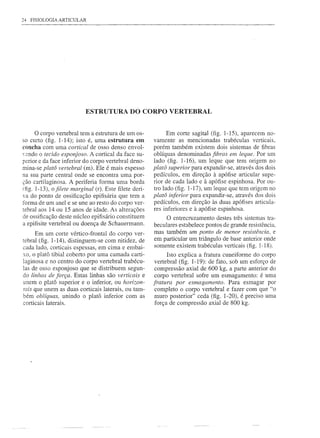 24   FISIOLOGIA ARTICULAR




                            ESTRUTURA DO CORPO VERTEBRAL


      o corpo vertebral tem a estrutura de um os-             Em corte sagital (fig. 1-15), aparecem no-
so curto (fig. 1-14); isto é, urna estrutura em         vamente as mencionadas trabécu1as verticais,
concha com uma cortical de osso denso envol-            porém também existem dois sistemas de fibras
'endo o tecido esponjoso. A cortical da face su-       oblíquas denominadas fibras em leque. Por um
perior e da face inferior do corpo vertebral deno-      lado (fig. 1-16), um leque que tem origem no
mina-se platô vertebral (m). Ele é mais espesso         platô superior para expandir-se, através dos dois
na sua parte central onde se encontra urna por-         pedículos, em direção à apófise articular supe-
ção cartilaginosa. A periferia forma urna borda         rior de cada lado e à apófise espinhosa. Por ou-
(fig. 1-13), o filete marginal (r). Este filete deri-   tro lado (fig. 1-17), um leque que tem origem no
va do ponto de ossificação epifisária que tem a         platô inferior para expandir-se, através dos dois
forma de um anel e se une ao resto do corpo ver-        pedículos, em direção às duas apófises articula-
tebral aos 14 ou 15 anos de idade. As alterações        res inferiores e à apófise espinhosa.
de ossificação deste núcleo epifisário constituem             O entrecruzamento destes três sistemas tra-
a epifisite vertebral ou doença de Schauerrnann.        beculares estabelece pontos de grande resistência,
     Em um corte vértico-frontal do corpo ver-          mas também um ponto de menor resistência, e
tebral (fig. 1-14), distinguem-se com nitidez, de       em particular um triângulo de base anterior onde
cada lado, corticais espessas, em cima e embai-         somente existem trabéculas verticais (fig. 1-18).
xo, o platô tibial coberto por urna camada carti-             Isto explica a fratura cuneiforme do corpo
laginosa e no centro do corpo vertebral trabécu-         vertebral (fig. 1-19): de fato, sob um esforço de
Ias de osso esponjoso que se distribuem segun-           compressão axial de 600 kg, a parte anterior do
do linhas de força. Estas linhas são verticais e         corpo vertebral sofre um esmagamento: é uma
unem o platõ superior e o inferior, ou horizon-         fratura por esmagamento. Para esmagar por
Tais que unem as duas corticais laterais, ou tam-        completo o corpo vertebral e fazer com que "o
bém oblíquas, unindo o platõ inferior com as             muro posterior" ceda (fig. 1-20), é preciso uma
corticais laterais.                                      força de compressão axial de 800 kg.
 