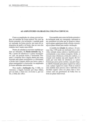 248   FISIOLOGIA ARTICULAR




                 AS AMPLITUDES GLOBAIS DA COLUNA CERVICAL


     Como as amplitudes da coluna cervical po-           Uma medida mais exata da flexão-extensão e
dem ser medidas de forma prática? No caso da        da inclinação pode ser conseguida, utilizando-se
flexão-extensão e da inclinação, a medida pode      um goniômetro de bolha que se fixará no crânio,
ser realizada, de forma precisa, por meio de ra-    seja no plano sagital para medir a flexão-extensão,
diografias de perfil e de frente, mas no caso das   seja no plano frontal para medir a inclinação.
rotações isto é muito mais difícil.                      A medida da rotação da cabeça e do pes-
     Pontos de referência exteriores também po-     coço (fig. 5-99) pode ser realizada com o indi-
dem ser utilizados. Na flexão-extensão (fig. 5-     víduo sentado numa cadeira e imobilizando-se
98), o ponto de referência é o plano mastigató-     corretamente a sua cintura escapular. Então, se
rio, que, em posição neutra, é horizontal. Por-     tomará como referência a linha dos ombros, e a
tanto, a extensão será o ângulo aberto por cima,    rotação será medida seja pelo ângulo (R) for-
formado pelo plano mastigatório e a horizontal,     mado por esta linha de referência e o plano
a flexão será o ângulo aberto por baixo, entre o    frontal que passa pelas orelhas, seja pelo ângu-
plano mastigatório e a horizontal. As amplitudes    lo (ROT) formado pelo plano sagital da cabeça
já foram -definidas anteriormente.                  com o plano sagital do corpo. Pode-se realizar
      Para medir a inclinação (fig. 5-100), to-     uma medida mais precisa com o indivíduo em
maremos o ângulo formado por duas linhas,           decúbito supino sobre um plano duro e hori-
por um lado, a linha das clavículas e, por ou-      zontal, com um goniômetro de bolha fixo na
tro, a linha dos olhos.                             testa no plano transversal.




                                                                   -----.------
 