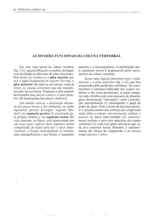 26   FISIOLOGIA ARTICULAR




                AS DIVISÕES FUNCIONAIS DA COLUNA VERTEBRAL


      Em uma vista lateral da coluna vertebral       amarelo e o intere~pinhoso. A mobilidade des-
(fig. 1-21, segundo Bruguer) se podem distinguir     te segmento motor é responsável pelos movi-
com facilidade as diferentes divisões funcionais.    mentos da coluna vertebral.
Pela frente (A) localiza-se o pilar anterior que          Existe uma ligação funcional entre o pilar
tem o papel fundamental de suporte. Por trás, o      anterior e o pilar posterior (fig. 1-22) que fica
pilar posterior (B) onde se encontram, como já       assegurada pelos pedículos vertebrais. Se consi-
vimos, as colunas articulares que são sustenta-      derarmos a estrutura trabecular dos corpos ver-
das pelo arco posterior. Enquanto o pilar anterior   tebrais e dos arcos posteriores, se pode compa-
desempenha uma função estática, o pilar poste-       rar cada vértebra com uma alavanca de primeiro
rior (B) desempenha uma função dinâmica.             grau, denominada "interapoio", onde a articula-
     Em sentido vertical, a disposição alterna-      ção interapofisária (1) desempenha o papel de
da das peças ósseas e dos elementos de união         ponto de apoio. Este sistema de alavanca permi-
ligamentar permite distinguir, segundo Sch-          te o amortecimento dos esforços de compressão
morl. um segmento passivo (I) constituído pe-        axial sobre a coluna: amortecimento indireto e
la própria vértebra e um segmento motor (II)         passivo no disco intervertebral (2), amorteci-
cujo contorno, na figura, está representado por      mento indireto e ativo nos músculos dos canais
um traço negro espesso. Este segmento motor          vertebrais (3), tudo isso pelas alavancas que ca-
compreende, de diante para trás: o disco inter-      da arco posterior forma. Portanto, o amorteci-
vertebral, o forame intervertebral, as articula-     mento das forças de compressão é ao mesmo
ções interapofisárias e, por último, o ligamento     tempo passivo e ativo.
 