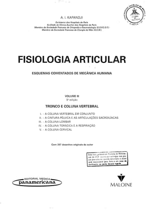 A. I. KAPANDJI
                                Ex-Interno dos Hospitais de Paris
                       Ex-Chefe de Clínica-Auxiliar dos Hospitais de Paris
             Membro da Sociedade Francesa de Ortopedia e Traumatologia     IS.O.F.C.O. T.}
                   Membro da Sociedade Francesa de Cirurgia da Mão (G.E.M.)




  FISIOLOGIA ARTICULAR
           ESQUEMAS COMENTADOS DE MECÂNICA H.UMANA




                                            VOLUME        11I
                                              5ª edição

                        TRONCO E COLUNA VERTEBRAL

                   I. - A COLUNA VERTEBRAL EM CONJUNTO
                  11.- A CINTURA PÉLVICA E AS ARTICULAÇÕES                        SACROILÍACAS
                 111. A COLUNA LOMBAR
                     -
                 IV. - A COLUNA TORÁCICA E A RESPIRAÇÃO
                  V. - A COLUNA CERVICAL




                              Com 397 desenhos originais do autor

                                                                                  ----.~-"'--
                                                                    Este livro pertence ao Sistema de Bibliote-
                                                                    cas da UCB U",8ra Sd entregue nos pra-
                                                                    zos prev,stosou  qUándo solfcitado o aluno
                                                                    será responsável pelo livro e em caso de
                                                                    danificação   ou jlarda davirá   rajM'~'




                                                                                                               y
   -   EDITORIAL MEDICA-

C panamerícana =:>                                                                               ~r
                                                                                               MALOINE
 
