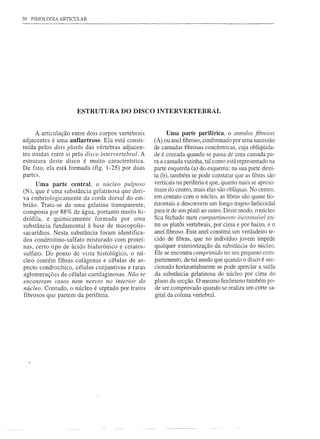 30   FISIOLOGIA ARTICULAR




                      ESTRUTURA DO DISCO INTERVERTEBRAL


      A articulação entre dois corpos vertebrais          Uma parte periférica, o annllllls fibroSllS
adjacentes é uma anfiartrose. Ela está consti-       (A) ou anel fibroso, conformado por uma sucessão
tuída pelos dois platôs das vértebras adjacen-       de camadas fibrosas concêntricas, cuja obliqüida-
tes unidas entre si pelo disco intervertebral.   A   de é cruzada quando se passa de uma camada pa-
estrutura deste disco é muito característica.        ra a camada vizinha, tal como está representado na
De fato, ela está formada (fig. 1-25) por duas       parte esquerda (a) do esquema; na sua parte direi-
partes.                                              ta (b), também se pode constatar que as fibras são
      Uma parte central, o núcleo pulposo            verticais na periferia e que, quanto mais se aproxi-
(N), que é uma substância gelatinosa que deri-       mam do centro, mais elas são oblíquas. No centro,
va embriologicamente    da corda dorsal do em-       em contato com o núcleo, as fibras são quase ho-
brião. Trata-se de uma gelatina transparente,        rizontais e descrevem um longo trajeto helicoidal
composta por 88% de água, portanto muito hi-         para ir de um platá ao outro. Deste modo, o núcleo
drófila, e quimicamente      formada   por uma       fica fechado num compartimento inextensível en-
substância fundamental à base de mucopolis-          tre os platôs vertebrais, por cima e por baixo, e o
sacarídios. Nesta substância foram identifica-       anel fibroso. Este anel constitui um verdadeiro te-
dos condroitino-sulfato  misturado com proteí-       cido de fibras, que no indivíduo jovem impede
nas, certo tipo de ácido hialurônico e ceratos-      qualquer exteriorização da substância do núcleo.
sulfato. Do ponto de vista histológico,   o nú-      Ele se encontra comprimido no seu pequeno com-
cleo contém fibras colágenas e células de as-        partimento, de tal modo que quando o disco é sec-
pecto condrocítico, células conjuntivas e raras      cionado horizontalmente se pode apreciar a saída
aglomerações de células cartilaginosas. Não se       da substância gelatinosa do núcleo por cima do
encontram vasos nem nervos no interior do            plano da secção. O mesmo fenômeno também po-
núcleo. Contudo, o núcleo é septado por tratos       de ser comprovado quando se realiza um corte sa-
fibrosos que partem da periferia.                    gital da coluna vertebral.
 
