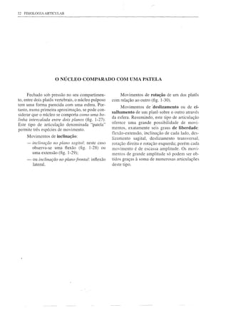 32 FISIOLOGIA ARTICULAR




                     o NÚCLEO        COMPARADO COM UMA PATELA


      Fechado sob pressão no seu compartimen-             Movimentos de rotação de um dos platás
to, entre dois platás vertebrais, o núcleo pulposo   com relação ao outro (fig. 1-30).
tem uma forma parecida com uma esfera. Por-               Movimentos de 'deslizamento ou de CÍ-
tanto, numa primeira aproximação, se pode con-
                                                     salhamento de um platá sobre o outro através
siderar que o núcleo se comporta como uma bo-
                                                     da esfera. Resumindo, este tipo de articulação
linha intercalada entre dois planos (fig. 1-27).
Este tipo de articulação denominada "patela"         oferece uma grande possibilidade de movi-
permite três espécies de movimento.                  mentos, exatamente seis graus de liberdade:
                                                     flexão-extensão, inclinação de cada lado, des-
     Movimentos de inclinação:
                                                     lizamento sagital, deslizamento transversal,
     - inclinação no plano sagital: neste caso       rotação direita e rotação esquerda; porém cada
       observa-se uma flexão (fig. 1-28) ou          movimento é de escassa amplitude. Os movi-
       uma extensão (fig. 1-29);                     mentos de grande amplitude só podem ser ob-
     -   ou inclinação no plano frontal: inflexão    tidos graças à soma de numerosas articulações
         lateral.                                    deste tipo.
 