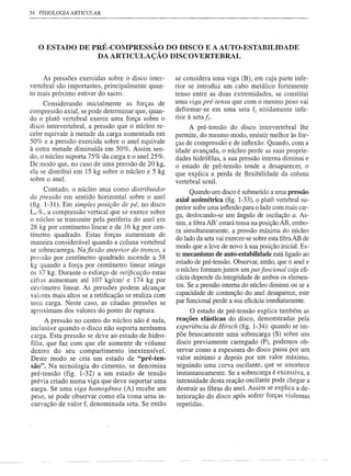 34 FISIOLOGIA ARTICULAR




   o ESTADO       DE PRÉ-COMPRESSÃO DO DISCO E A AUTO-ESTABILIDADE
                      DA ARTICULAÇÃO DISCOVERTEBRAL


     As pressões exercidas sobre o disco inter-      se considera uma viga (B), em cuja parte infe-
vertebral são importantes, principalmente quan-      rior se introduz um cabo metálico fortemente
to mais próximo estiver do sacro.                    tenso entre as duas extremidades, se constitui
     Considerando inicialmente as forças de          uma viga pré-tensa que com o mesmo peso vai
compressão axial, se pode determinar que, quan-      deformar-se em uma seta f2 nitidamente infe-
do o platô vertebral exerce uma força sobre o        rior à setafz.
disco intervertebral, a pressão que o núcleo re-          A pré-tensão do disco intervertebral lhe
cebe equivale à metade da carga aumentada em         permite, do mesmo modo, resistir melhor às for-
50% e a pressão exercida sobre o anel equivale       ças de compressãô e de inflexão. Quando, com a
à outra metade diminuída em 50%. Assim sen-          idade avançada, o nú~leo perde as suas proprie-
do, o núcleo suporta 75% da carga e o anel 25%.      dades hidrófilas, a sua pressão interna diminui e
De modo que, no caso de uma pressão de 20 kg,        o estado de pré-tensão tende a desaparecer, o
ela se distribui em 15 kg sobre o núcleo e 5 kg      que explica a perda de flexibilidade da coluna
sobre o anel.                                        vertebral senil.
       Contudo, o núcleo atua como distribuidor
                                                           Quando um disco é submetido a uma pressão
da pressão em sentido horizontal sobre o anel        axial assimétrica (fig. 1-33), o platô vertebral su-
(fig. 1-31). Em simples posição de pé, no disco      perior sofre uma inflexão para o lado com mais car-
Ls-S1,  a compressão vertical que se exerce sobre    ga, deslocando-se um ângulo de oscilação a. As-
o núcleo se transmite pela periferia do anel em
                                                     sim, a fibra AB' estará tensa na posição AB, embo-
28 kg por centímetro linear e de 16 kg por cen-
                                                     ra simultaneamente, a pressão máxima do núcleo
tímetro quadrado. Estas forças aumentam de           do lado da seta vai exercer-se sobre esta fibraAB de
maneira considerável quando a coluna vertebral
                                                     modo que a leve de novo à sua posição inicial. Es-
se sobrecarrega. Naflexão anterior do tronco, a
                                                     te mecanismo de auto-estabilidade está ligado ao
pressão por centímetro quadrado ascende a 58
                                                     estado de pré-tensão. Observar, então, que o anel e
kg quando a força por centímetro linear atinge
os 87 kg. Durante o esforço de retificação estas     o núcleo formam juntos um par funcional cuja efi-
cifras aumentam até 107 kg/cm2 e 174 kg por          cácia depende da integridade de ambos os elemen-
centímetro linear. As pressões podem alcançar        tos. Se a pressão interna do núcleo diminui ou se a
valores mais altos se a retificação se realiza com   capacidade de contenção do anel desaparece, este
uma carga. Neste caso, as citadas pressões se        par funcional perde a sua eficácia imediatamente.
aproximam dos valores do ponto de ruptura.                 O estado de pré-tensão explica também as
      A pressão no centro do núcleo não é nula,      reações elásticas do disco, demonstradas pela
inclusive quando o disco não suporta nenhuma         experiência de Hirsch (fig. 1-34): quando se im-
carga. Esta pressão se deve ao estado de hidro-      põe bruscamente uma sobrecarga (S) sobre um
filia, que faz com que ele aumente de volume         disco previamente carregado (P), podemos ob-
dentro do seu compartimento inextensível.            servar como a espessura do disco passa por um
Deste modo se cria um estado de "pré-ten-            valor mínimo e depois por um valor máximo,
são". Na tecnologia do cimento, se denomina          seguindo uma curva oscilante, que se amortece
pré-tensão (fig. 1-32) a um estado de tensão         instantaneamente. Se a sobrecarga é excessiva, a
prévia criado numa viga que deve suportar uma        intensidade desta reação oscilante pode chegar a
earga. Se uma viga homogênea (A) recebe um           destruir as fibras do anel. Assim se explica a de-
peso, se pode observar como ela toma uma in-         terioração do disco após sofrer forças violentas
curvação de valor fI denominada seta. Se então       repetidas.
 