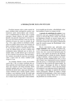 36 FISIOLOGIA ARTICULAR




                          A MIGRAÇÃO DE ÁGUA NO NÚCLEO


      o núcleo repousa sobre a parte central do      do de manhã que de noite, a flexibilidade verte-
platô vertebral, parte cartilaginosa, porém com      bral também é maior no começo do dia.
numerosos poros microscópicos que comuni-                 A pressão de embebição do núcleo é con-
cam o compartimento do núcleo com o tecido           siderável, visto que, segundo Chamley, pode al-
esponjoso situado debaixo do platô vertebral.        cançar os 250 mm Hg. Com a idade, este estado
Quando uma pressão importante é exercida so-         de embebição diminui ao mesmo tempo que a
bre o eixo da coluna vertebral, como no caso da      hidrofilia, provocando uma diminuição do esta-
influência do peso do corpo na posição de pé         do de pré-compressão. Isto explica a diminuição
(fig. 1-35), a água contida na substância cartila-   tanto de estatura quanto de flexibilidade verte-
ginosa do núcleo passa através dos forames do        bral nos anciões.
platô vertebral ao centro dos corpos vertebrais.
                                                          Hirsch demonstrou que, aplicando uma
Se esta pressão estática é mantida durante todo
o dia, nas últimas horas da noite o núcleo está      carga constante sobre um disco vertebral (fig.
                                                     1-37), a diminuição da espessura do disco não é
nitidamente menos hidratado que no início da
                                                     linear, mas sim, exponencial (primeira parte da
manhã: então, se pode deduzir que a espessura
do disco diminui sensivelmente. Para um indiví-      curva), o que sugere um processo de desidrata-
                                                     ção proporcional ao volume do núcleo. Quando
duo normal, esta perda de espessura acumulada
                                                     a carga é retirada, o disco recupera a sua espes-
sobre a altura total da coluna vertebral pode
                                                     sura inicial, porém, também neste caso, a curva
atingir os 2 em.
                                                     não é linear, mas exponencial inversa (segunda
      Ao contrário, durante a noite, em decúbito     parte da curva), e a restauração total da espessu-
sllpino (fig. 1-36), os corpos vertebrais não so-    ra inicial do disco precisa de algum tempo. Se
frem a pressão axial exercida pela ação da gravi-    estas cargas e descargas do disco se repetem
dade, mas somente a do tônus muscular, muito         com muita assiduidade, o disco não tem tempo
relaxado também pelo sono. Neste momento, a          de recuperar a sua espessura inicial. Igualmente,
hidrofilia do núcleo atrai a água que retoma dos     se as cargas e descargas se repetem de maneira
corpos vertebrais para o núcleo. Assim, o disco      muito prolongada, embora se espere o tempo
recupera a sua espessura inicial. De modo que        necessário de recuperação, o disco não recupera
somos mais altos pela manhã que pela noite. Co-      a sua espessura inicial. Neste caso se constata
mo o estado de pré-compressão é mais acentua-        um fenômeno de envelhecimento.
 