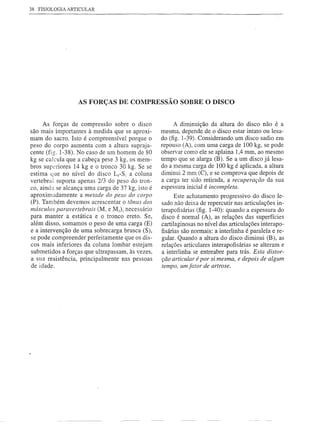 38 FISIOLOGIA ARTICULAR




                  AS FORÇAS DE COMPRESSÃO SOBRE O DISCO


     As forças de compressão sobre o disco             A diminuição da altura do disco não é a
são mais importantes à medida que se aproxi-      mesma, depende de o disco estar intato ou lesa-
mam do sacro. Isto é compreensível porque o       do (fig. 1-39). Considerando um disco sadio em
peso do corpo aumenta com a altura supraja-       repouso (A), com uma carga de 100 kg, se pode
cente (fig. 1-38). No caso de um homem de 80      observar como ele se aplaina 1,4 mm, ao mesmo
kg se calcula que a cabeça pese 3 kg, os mem-     tempo que se alarga (B). Se a um disco já lesa-
bros superiores 14 kg e o tronco 30 kg. Se se     do a mesma carga de 100 kg é aplicada, a altura
estima que no nível do disco LS-Si a coluna       diminui 2 mm (C), e se comprova que depois de
vertebral suporta apenas 2/3 do peso do tron-     a carga ter sido retirada, a recuperação da sua
co, ainda se alcança uma carga de 37 kg, isto é   espessura inicial é incompleta.
aproximadamente     a metade do peso do corpo           Este achatamento progressivo do disco le-
(P). Também devemos acrescentar o tônus dos       sado não deixa de repercutir nas articulações in-
mÚsculos paravertebrais (Mi e M2), necessário     terapofisárias (fig. 1-40): quando a espessura do
para manter a estática e o tronco ereto. Se,      disco é normal (A), as relações das superfícies
além disso, somamos o peso de uma carga (E)       çartilaginosas no nível das articulações interapo-
e a intervenção de uma sobrecarga brusca (S),     fisárias são normais: a interlinha é paralela e re-
se pode compreender perfeitamente que os dis-     gular. Quando a altura do disco diminui (B), as
cos mais inferiores da coluna lombar estejam      relações articulares interapofisárias se alteram e
submetidos a forças que ultrapassam, às vezes,    a interlinha se entreabre para trás. Esta distor-
a sua resistência, principalmente  nas pessoas    ção articular é por si mesma, e depois de algum
de idade.                                         tempo, um fator de artrose.
 