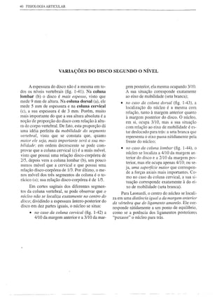 40   FISIOLOGIA ARTICULAR




                      VARIAÇÕES DO DISCO SEGUNDO O NÍVEL


     A espessura do disco não é a mesma em to-             gem posterior, ela mesma ocupando 3/1 O.
dos os níveis vertebrais (fig. 1-41). Na coluna            A sua situação corresponde exatamente
lombar (b) o disco é mais espesso, visto que               ao eixo de mobilidade (seta branca);
mede 9 mm de altura. Na coluna dorsal (a), ele          • no caso da coluna dorsal (fig. 1-43), a
mede 5 mm de espessura e na coluna cervical                localização do núcleo é a mesma com
(c), a sua espessura é de 3 mm. Porém, muito               relação, tanto à margem anterior quanto
mais importante do que a sua altura absoluta é a           à margem posterior do disco. O núcleo,
noção de proporção do disco com relação à altu-            em si, ocupa 3/1 O, mas a sua situação
ra do corpo vertebral. De fato, esta proporção dá          com relação ao eixo de mobilidade é es-
uma idéia perfeita da mobilidade do segmento               tar deslocado para trás: a seta branca que
vertebral, visto que se constata que, quanto               representa o eixo passa nitidamente pela
maior ele seja, mais importante será a sua mo-             frente do núcleo;
bilidade: em ordem decrescente se pode com-
                                                         • no caso da coluna lombar (fig. 1-44), o
provar que a coluna cervical (c) é a mais móvel,
                                                           núcleo se localiza a 4/10 da margem an-
visto que possui uma relação disco-corpórea de
                                                           terior do disco e a 2/1 O da margem pos-
2/5, depois vem a coluna lombar (b), um pouco
                                                           terior, mas ele ocupa apenas 4/1 O; ou se-
menos móvel que a cervical e que possui uma
                                                           ja, uma supeifície maior que correspon-
relação disco-corpórea de 1/3. Por último, o me-
                                                           de a forças axiais mais importantes. Co-
nos móvel dos três segmentos da coluna é o to-             mo no caso da coluna cervical, a sua si-
rácico (a); sua relação disco-corpórea é de l/S.
                                                           tuação corresponde exatamente à do ei-
     Em cortes sagitais dos diferentes segmen-             xo de mobilidade (seta branca).
tos da coluna vertebral, se pode observar que o          Para Leonardi, o centro do núcleo se locali-
nÚcleo não se localiza exatamente no centro do
                                                    za em uma distância igual a da margem anterior
disco; dividindo a espessura ântero-posterior do    da vértebra que do ligamento amarelo. Ele cor-
disco em dez partes iguais, o núcleo se situa:      responde nitidamente a um ponto de equilíbrio,
      • no caso da coluna cervical (fig. 1-42) a    como se a potência dos ligamentos posteriores
         4/10 da margem anterior e a 3110 da mar-   "puxasse" o núcleo para trás.
 