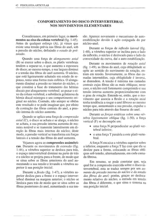 42 FISIOLOGIA ARTICULAR




                 COMPORTAMENTO DO DISCO INTERVERTEBRAL
                      NOS MOVIMENTOS ELEMENTARES


     Consideramos, em primeiro lugar, os movi-       são. Aparece novamente o mecanismo de auto-
mentos no eixo da coluna vertebral (fig. 1-45).      estabilização devido à ação conjugàda do par
Antes de qualquer esforço (A), já vimos que          núcleo-anel.
existe uma tensão prévia nas fibras do anel, sob          Durante as forças de injiexão lateral (fig.
a pressão do núcleo, definindo o estado de pré-      1-48), a vértebra superior se inclina para o lado
tensão.
                                                     da inflexão, o núcleo é deslocado para o lado da
      Quando uma força de alongamento axial          convexidade da curva, daí a auto-estabilização.
(B) se exerce sobre o disco, os p1atôs vertebrais          Durante os .movimentos de rotação axial
tendem a separar-se, o que aumenta a espessura       (fig. 1-49), as fibras do anel, cuja obliqüidade se
do disco; ao mesmo tempo, a sua largura diminui      opõe ao sentido do movimento da rotação, en-
e a tensão das fibras do anel aumenta. O núcleo,     tram em tensão. Inversamente, as fibras das ca-
que está ligeiramente achatado em estado de re-      madas intermédias, cuja obliqüidade é inversa,
pouso, toma uma forma mais esférica. O alonga-       se distendem. A tensão é máxima nas camadas
mento diminui a pressão no interior do núcleo, o     centrais cujas fibras são as mais oblíquas; neste
que constitui a base do tratamento das hérnias       caso, o núcleo está fortemente comprimido e sua
discais por alongamento vertebral: ao puxar o ei-    tensão interna aumenta proporcionalmente com
xo da coluna vertebral, a substância gelatinosa da   o grau de rotação. Entende-se, então, que o mo-
hérnia discal reintegra o seu compartimento ori-     vimento que associa a flexão e a rotação axial
ginal no núcleo. Contudo, não sempre se obtém        tenha tendência a rasgar o anel fibroso ao mesmo
este resultado e se pode imaginar que, por efeito    tempo que, aumentando a sua pressão, expulse o
da contração das fibras centrais do anel, a pres-    núcleo para trás através das fissuras do anel.
são interna do núcleo aumenta.
                                                          Durante as forças estáticas sobre uma vér-
      Quando se aplica uma força de compressão       tebra ligeiramente oblíqua (fig. 1-50), a força
axial (C), o disco se achata e se alarga, o núcleo   vertical (F) se decompõe em:
se achata, a sua pressão interna aumenta de ma-
neira notável e se transmite lateralmente em di-          • uma força N perpendicular ao platô ver-
reção às fibras mais internas do núcleo; deste              tebral inferior;
modo, a pressão vertical se transforma em forças          • e uma força T paralela a este platô verte-
laterais e a tensão das fibras do anel aumenta.             bral.
     Vejamos agora as compressões assimétri-              A força N encaixa a vértebra superior sobre
caso Durante os movimentos de extensão (fig.         a inferior, enquanto a força T faz com que ela se
1-46), a vértebra superior se desloca para trás,     deslize para a frente, colocando as fibras oblí-
o espaço intervertebral diminui na parte de trás     quas sob tensão, alternadamente, em cada cama-
e o núcleo se projeta para a frente, de modo que     da fibrosa.
se situa sobre as fibras anteriores do anel au-
                                                          Em resumo, se pode constatar que, seja
mentando a sua tensão e levando a vértebra su-
                                                     qual for a compressão exercida sobre o disco in-
perior à sua posição inicial.                        tervertebral, esta se traduz sempre por um au-
      Durante a jiexão (fig. 1-47), a vértebra su-   mento da pressão interna do núcleo e da tensão
 perior desliza para a frente e o espaço interver-   das fibras do anel; porém, graças ao desloca-
 tebral diminui na margem anterior; o núcleo se      mento relativo do núcleo, a entrada em tensão
'desloca para trás de modo que se situa sobre as     das fibras é diferente, o que situa o sistema na
 fibras posteriores do anel, aumentando a sua ten-   sua posição inicial.
 