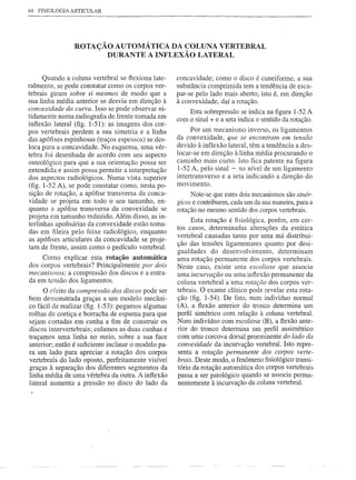 44   FISIOLOGIA   ARTICULAR




                   ROTAÇÃO AUTOMÁTICA DA COLUNA VERTEBRAL
                         DURANTE A INFLEXÃO LATERAL


      Quando a coluna vertebral se flexiona late-    concavidade; como o disco é cuneiforme, a sua
ralmente, se pode constatar como os corpos ver-      substância comprimida tem a tendência de esca-
tebrais giram sobre si mesmos de modo que a          par-se pelo lado mais aberto; isto é, em direção
sua linha média anterior se desvia em direção à      à convexidade, daí a rotação.
convexidade da curva. Isso se pode observar ni-          Esta sobrepressão se indica na figura 1-52 A
tidamente numa radiografia de frente tomada em       com o sinal + e a seta indica o sentido da rotação.
inflexão lateral (fig. 1-51): as imagens dos cor-
pos vertebrais perdem a sua simetria e a linha             Por um mecanismo inverso, os ligamentos
das apófises espinhosas (traços espessos) se des-    da convexidade, que se encontram em tensão
loca para a concavidade. No esquema, uma vér-        devido à inflexão lateral, têm a tendência a des-
tebra foi desenhada de acordo com seu aspecto        locar-se em direção à·linha média procurando o
osteológico para que a sua orientação possa ser      caminho mais curto. Isto fica patente na figura
entendida e assim possa permitir a interpretação     1-52 A, pelo sinal - no nível de um ligamento
dos aspectos radiológicos. Numa vista superior       intertransverso e a seta indicando a direção do
(fig. l-52 A), se pode constatar como, nesta po-     movimento.
sição de rotação, a apófise transversa da conca-          Note-se que estes dois mecanismos são sinér-
vidade se projeta em todo o seu tamanho, en-         gicos e contribuem, cada um da sua maneira, para a
quanto a apófise transversa da convexidade se        rotação no mesmo sentido dos corpos vertebrais.
projeta em tamanho reduzido. Além disso, as in-
                                                           Esta rotação é fisiológica, porém, em cer-
terlinhas apofisárias da convexidade estão toma-
                                                     tos casos, determinadas alterações da estática
das em fileira pelo feixe radiológico, enquanto
                                                     vertebral causadas tanto por uma má distribui-
as apófises articulares da concavidade se proje-
                                                     ção das tensões ligamentares quanto por desi-
tam de frente, assim como o pedículo vertebral.
                                                     gualdades do desenvolvimento, determinam
     Como explicar esta rotação automática           uma rotação permanente dos corpos vertebrais.
dos corpos vertebrais? Principalmente por dois       Neste caso, existe uma escoliose que associa
mecanismos: a compressão dos discos e a entra-       uma incurvação ou uma inflexão permanente da
da em tensão dos ligamentos.                         coluna vertebral a uma rotação dos corpos ver-
      O deito da compressão dos discos pode ser      tebrais. O exame clínico pode revelar esta rota-
bem demonstrada graças a um modelo mecâni-           ção (fig. 1-54). De fato, num indivíduo normal
co fácil de realizar (fig. 1-53): pegamos algumas    (A), a flexão anterior do tronco determina um
rolhas de cortiça e borracha de espuma para que      perfil simétrico com relação à coluna vertebral.
sejam cortadas em cunha a fim de construir os        Num indivíduo com escoliose (B), a flexão ante-
discos intervertebrais; colamos as duas cunhas e     rior do tronco determina um perfil assimétrico
traçamos uma linha no meio, sobre a sua face         com uma corcova dorsal proeminente do lado da
anterior; então é suficiente inclinar o modelo pa-   convexidade da incurvação vertebral. Isto repre-
ra um lado para apreciar a rotação dos corpos        senta a rotação permanente dos corpos verte-
vertebrais do lado oposto, perfeitamente visível     brais. Deste modo, o fenômeno fisiológico transi-
graças à separação dos diferentes segmentos da       tório da rotação automática dos corpos vertebrais
linha média de uma vértebra da outra. A inflexão     passa a ser patológico quando se associa perma-
lateral aumenta a pressão no disco do lado da        nentemente à incurvação da coluna vertebral.
 