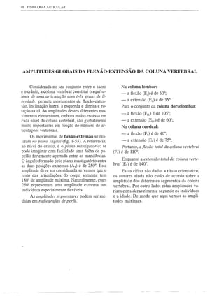 46   FISIOLOGIA ARTICULAR




 AMPLITUDES GLOBAIS DA FLEXÃO-EXTENSÃO                               DA COLUNA VERTEBRAL


      Considerada no seu conjunto entre o sacro             Na coluna   lombar:
e o crânio, a coluna vertebral constitui o equiva-          -   a flexão (FL) é de 60°;
lente de uma articulação com três graus de li-
berdade: permite movimentos de flexão-exten-                -   a extensão (EL) é de 35°;
são, inclinação lateral à esquerda e direita e ro-          Para o conjunto da coluna dorsolombar:
tação axial. As amplitudes destes diferentes mo-
                                                            -   a flexão (FDJ é de 105°;
vimentos elementares, embora muito escassa em
cada nível da coluna vertebral, são globalmente             - a extensão (EDL) é de 60°;
muito importantes em função do número de ar-                Na coluna cervical:
ticulações vertebrais.
                                                            -   a flexão (Fc) é de 40°;
      Os movimentos de flexão-extensão se rea-
lizam no plano sagital (fig. 1-55). A referência,           -   a extensão (Ec) é de 75°;
ao nível do crânio, é o plano mastigatório: se              Portanto, aflexão total da coluna vertebral
pode imaginar com facilidade uma folha de pa-        (FT)   é de 110°.
pelão fortemente apertada entre as mandíbulas.
O ângulo formado pelo plano mastigatório entre              Enquanto a extensão total da coluna verte-
                                                     bral   (ET) é de 140°.
as duas posições extremas (AT) é de 250°. Esta
amplitude deve ser considerada se vemos que o             Estas cifras são dadas a título orientativo;
resto das articulações do corpo somente tem          os autores ainda não estão de acordo sobre a
 180° de amplitude máxima. Naturalmente, estes       amplitude dos diferentes segmentos da coluna
250° representam uma amplitude extrema nos           vertebral. Por outro lado, estas amplitudes va-
 indivíduos especialmente flexíveis.                 riam consideravelmente segundo os indivíduos
      As amplitudes segmentares podem ser me-        e a idade. De modo que aqui vemos as ampli-
 didas em radiografias de perfil.                    tudes máximas.
 