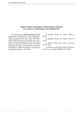 48   FISIOLOGIA ARTICULAR




                      AMPLITUDES GLOBAIS DA INFLEXÃO LATERAL
                        DA COLUNA VERTEBR>L EM CONJUNTO


      o   movimento    de inflexão lateral também        A inflexão   lateral   da coluna   lombar é
denominado inclinação da coluna vertebral se        de 20°.
realiza no plano frontal (fig. l-56). Este movi-         A inflexão   lateral   da coluna   dorsal   é
mento é fácil de medir com precisão nas radio-      de 20°.
grafias de frente; baseando-se no eixo das vérte-
                                                         A infiexão   lateral   da coluna cervical   é
bras, ou na direção do platõ superior da vértebra
                                                    de 35° a 45°.
implicada. No crânio se pode tomar como ponto
de referência a linha bimastóidea, que passa pe-         A infiexão ou inclinação total da coluna en-
lo vértice de ambos os mastóides.                   tre o sacro e o crânio é, então, de 75 a 85°.
 