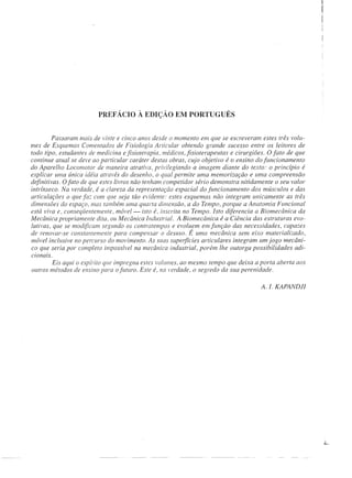 PREFÁCIO À EDIÇÃO EM PORTUGUÊS


         Passaram mais de vinte e cinco anos desde o momento em que se escreveram estes três volu-
mes de Esquemas Comentados de Fisiologia Articular obtendo grande sucesso entre os leitores de
todo tipo, estudantes de medicina e fisioterapia, médicos,jisioterapeutas e cirurgiões. O fato de que
continue atual se deve ao particular caráter destas obras, cujo objetivo é D ensino do funcionamento
do Aparelho Locomotor de maneira atratim, privilegiando a imagem diante do texto: o princípio é
explicar uma única idéia através do desenho, o qual permite uma memorização e uma compreensão
definitivas. O fato de que estes livros não tenham competidor sério demonstra nitidamente o seu valor
intrínseco. Na verdade, é a clareza da representação espacial do funcionamento dos músculos e das
articulações o que faz com que seja tão evidente: estes esquemas não integram unicamente as três
dimensões do espaço, mas tarnbém uma quarta dimensão, a do Tempo, porque a Anatomia Funcional
está viva e, conseqÜentemente, móvel- isto é, inscrita no Tempo. Isto diferencia a Biomecânica da
Mecânica propriamente dita. ou Mecânica Industrial. A Biomecânica é a Ciência das estruturas evo-
lutivas, que se modificam segundo os contratempos e evoluem em função das necessidades, capazes
de renovar-se constantemente para compellSar o desuso. É uma mecânica sem eixo materializado,
móvel inclusive no percurso do movimento. As suas superfícies articulares integram um jogo mecâni-
co que seria por completo impossível na mecânica industrial, porém lhe outorga possibilidades adi-
clOnazs.
         Eis aqui o espírito que impregna estes volumes, ao mesmo tempo que deixa a porta aberta aos
outros métodos de ensino para o futuro. Este é, na ~'erdade, o segredo da sua perenidade.

                                                                                    A. I. KAPANDJI
 