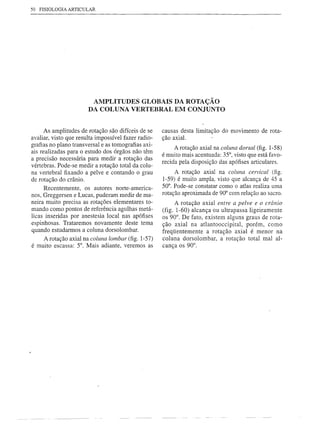 50 FISIOLOGIA ARTICULAR




                        AMPLITUDES GLOBAIS DA ROTAÇÃO
                       DA COLUNA VERTEBRAL EM CONJUNTO


      As amplitudes de rotação são difíceis de se    causas desta limitação do movimento de rota-
avaliar, visto que resulta impossível fazer radio-   ção axial.
grafias no plano transversal e as tomografias axi-
                                                          A rotação axial na coluna dorsal (fig. l-58)
ais realizadas para o estudo dos órgãos não têm
                                                     é muito mais acentuada: 35°, visto que está favo-
a precisão necessária para medir a rotação das
                                                     recida pela disposição das apófises articulares.
vértebras. Pode-se medir a rotação total da colu-
na vertebral fixando a pelve e contando o grau            A rotação axial na coluna cervical (fig.
de rotação do crânio.                                l-59) é muito ampla, visto que alcança de 45 a
      Recentemente, os autores norte-america-        50°. Pode-se constatar como o atlas realiza uma
nos, Greggersen e Lucas, puderam medir de ma-        rotação aproximada de 90° com relação ao sacro.
neira muito precisa as rotações elementares to-            A rotação axial entre a pelve e o crânio
mando como pontos de referência agulhas metá-        (fig. 1-60) alcança ou ultrapassa ligeiramente
licas inseridas por anestesia local nas apófises     os 90°. De fato, existem alguns graus de rota-
espinhosas. Trataremos novamente deste tema          ção axial na atlantooccipital, porém, como
quando estudarmos a coluna dorso lombar.             freqüentemente a rotação axial é menor na
      A rotação axial na coluna lombar (fig. l-57)   coluna dorsolombar, a rotação total mal al-
é muito escassa: 5°. Mais adiante, veremos as        cança os 90°.
 