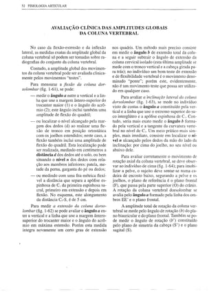 52 FISIOLOGIA ARTICULAR




                  AVALIAÇÃO CLÍNICA DAS AMPLITUDES GLOBAIS
                           DA COLUNA VERTEBRAL


      No caso da flexão-extensão e da inflexão        nos quadris. Um método mais preciso consiste
lateral, as medidas exatas da amplitude global da     em medir o ângulo b de extensão total da colu-
coluna vertebral só podem ser tomadas sobre ra-       na e a seguir subtrair o ângulo de extensão da
diografias do conjunto da coluna vertebral.           coluna cervical isolado (esta última amplitude se
     Contudo, a amplitude global dos movimen-         mede com o tronco vertical e a cabeça girada pa-
tos da coluna vertebral pode ser avaliada clinica-    ra trás); no indivíduo um bom teste de extensão
                                                      e de flexibilidade vertebral é o movimento deno-
mente pelos movimentos "testes".
                                                      minado "ponte"; porém este, evidentemente,
     Para mensurar a fiexão da coluna dor-            não é um movimento teste que possa ser utiliza-
solombar (fig. 1-61), se pode:                        do em qualquer caso.
     -   medir o ângulo a entre a vertical e a lin-         Para avaliar a "inclinação lateral da coluna
         ha que une a margem ântero-superior do       dorsolombar (fig. 1-63), se mede no indivíduo
         trocanter maior (1) e o ângulo do acrô-      visto de costas o ângulo a constituído pela ver-
         mio (2); este ângulo inclui também uma       tical e a linha que une o extremo superior do su-
         amplitude de flexão do quadril;              co interglúteo e a apófise espinhosa de e7• Con-
     -   ou localizar o nível alcançado pela mar-     tudo, seria mais exato medir o ângulo b forma-
         gem dos dedos (d) ao realizar uma fle-       do pela vertical e a tangente da curvatura verte-
         xão de tronco em posição ortostática         bral no nível de C7• Um meio prático mais sim-
         com os joelhos estendidos; neste caso, a     ples, mais imediato, consiste em localizar o ní-
         flexão também inclui uma amplitude de        vel n alcançado pelos dedos da mão do lado da
         flexão do quadril. Esta localização pode     inclinação: por cima do joelho, no seu nível ou
         ser realizada, medindo em centímetros a      abaixo dele.
         distância d dos dedos até o solo, ou bem           Para avaliar corretamente o movimento de
         situando o nível n dos dedos com rela-
                                                      rotação axial da coluna vertebral, se deve obser-
         ção aos membros inferiores: patela, me-      var ao indivíduo de cima (fig. 1-64); para imobi-
         tade da perna, garganta do pé ou dedos;      lizar a pelve, o sujeito deve sentar-se numa ca-
      - ou medindo com uma fita métrica flexí-        deira de encosto baixo, segurando a pelve e os
         vel a distância que separa a apófise es-     joelhos, o plano de referência é o plano frontal
         pinhosa de C7 da primeira espinhosa sa-      (F), que passa pela parte superior (O) do crânio.
         cral, primeiro em extensão e depois em       A rotação da coluna vertebral dorsolombar se
         flexão. No esquema, este alongamento         avalia pelo ângulo a formado pela linha dos om-
         da distância C7-S1 é de 5 em.                bros EE' e o plano frontal.
      Para medir a extensão da coluna dorso-               A amplitude total de rotação da coluna ver-
lombar (fig. 1-62) se pode avaliar o ângulo a en-     tebral se mede pelo ângulo de rotação (b) do pla-
tre a vertical e a linha que une a margem ântero-     no biauricular e do plano frontal. Também se po-
superior do trocanter maior e o ângulo do acrô-       de medir o ângulo de rotação (b') constituído
mio em máxima extensão. Porém esta medida             pelo plano de simetria da cabeça (S') e o plano
integra novamente um certo grau de extensão           sagital (S).
 