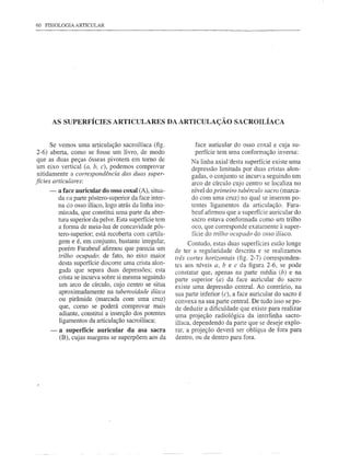 60 FISIOLOGIA ARTICULAR




          AS SUPERFÍCIES        ARTICULARES              DA ARTICULAÇÃO          SACROILÍACA


     Se vemos uma articulação sacroilíaca (fig.                   face auricular do osso coxal e cuja su-
2-6) aberta, como se fosse um livro, de modo                      perfície tem uma conformação inversa:
que as duas peças ósseas pivotem em tomo de                     Na linha axial'desta superfície existe uma
um eixo vertical (a, b, c), podemos comprovar                   depressão limitada por duas cristas alon-
nitidamente a correspondência das duas super-                   gadas, o conjunto se incUI"aseguindo um
fícies articulares:                                             arco de círculo cujo centro se localiza no
      -    a face auricular do osso coxal (A), situa-           nível do primeiro tubérculo sacro (marca-
           da na parte póstero-superior da face inter-          do com uma cruz) no qual se inserem po-
           na do osso ilíaco, logo atrás da linha ino-          tentes ligamentos da articulação. Fara-
           minada, que constitui uma parte da aber-             beuf afirmou que a superfície auricular do
           tura superior da pelve. Esta superfície tem          sacro estava conformada como um trilho
           a forma de meia-lua de concavidade pós-              oco, que corresponde exatamente à super-
           tero-superior; está recoberta com cartila-           fície do trilho oCllpado do osso ilíaco.
           gem e é, em conjunto, bastante irregular,            Contudo, estas duas superfícies estão longe
           porém Farabeuf afirmou que parecia um          de ter a regularidade descrita e se realizamos
           trilho ocupado: de fato, no eixo maior         três cortes horizontais (fig. 2-7) corresponden-
           desta superfície discorre uma crista alon-     tes aos níveis a, b e c da figura 2-6, se pode
           gada que separa duas depressões; esta          constatar que, apenas na parte média (b) e na
           crista se incurva sobre si mesma seguindo      parte superior (a) da face auricular do sacro
           um arco de círculo, cujo centro se situa       existe uma depressão central. Ao contrário, na
           aproximadamente na tuberosidade ilíaca         sua parte inferior (c), a face auricular do sacro é
           ou pirâmide (marcada com uma cruz)             convexa na sua parte central. De tudo isso se po-
           que, como se poderá comprovar mais             de deduzir a dificuldade que existe para realizar
           adiante, constitui a inserção dos potentes     uma projeção radiológica da interlinha sacro-
           ligamentos da articulação sacroilíaca;         ilíaca, dependendo da parte que se deseje explo-
      -    a superfície auricular da asa sacra            rar, a projeção deverá ser oblíqua de fora para
           (B), cujas margens se superpõem aos da         dentro, ou de dentro para fora.
 