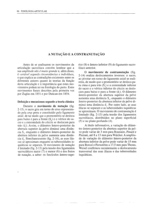 66   FISIOLOGIA ARTICULAR




                            A NUTAÇÃO E A CONTRANUTAÇÃO


      Antes de se analisarem   os movimentos   da    rior (8) e ântero-inferior   (9) do ligamento   sacro-
articulação sacroilíaca convém lembrar que a         ilíaco anterior.
sua amplitude não é muito grande e, além disso,            O movimento' de contranutação (fig.
é variável segundo circunstâncias e indivíduos,      2-14) realiza deslocamentos    inversos: o sacro,
o que explica as contradições existentes entre os    ao pivotar em tomo do ligamento axial se endi-
diferentes autores quanto às teorias da função       reita, de modo que o promontório se desloca pa-
desta articulação e à importância que estes mo-
                                                     ra cima e para trás (S) e a extremidade inferior
vimentos podem ter na fisiologia do parto. Estes     do sacro e o vértice inferior do cóccix se deslo-
movimentos foram descritos pela primeira vez
                                                     cam para baixo e para a frente (dJ O diâmetro
por Zaglas em 1851 e por Duncan em 1854.             ântero-posterior     da abertura superior da pelve
                                                     aumenta uma distância SI' enquanto o diâmetro
Definiçãoe mecanismossegundo a teoria clássica       ântero-posterior    da abertura inferior da pelve di-
      Durante o movimento de nutação (fig.           minui uma distância di' Por outro lado, as asas
                                                     ilíacas se separam e as tuberosidades isquiáticas
2-15), o sacro gira em tomo do eixo representa-
                                                     se aproximam. O movimento de contranutação é
do pela cruz preta e constituído pelo ligamento
                                                     limitado (fig. 2-13) pela tensão dos ligamentos
axiaI. de tal modo que o promontório se desloca
                                                     sacroilíacos,    distribuídos  no plano superficial
para baixo e para a frente (S) e o vértice do sa-
cro e a extremidade do cóccix se deslocam para       (5) e no plano profundo (4).
trás (d2). Assim, o diâmetro ântero-posterior   da         A título informativo, a variação do diâme-
abertura superior da pelve diminui uma distân-       tro ântero-posterior  da abertura superior da pel-
cia S:, enquanto o diâmetro ântero-posterior    da   ve pode variar de 3 mm para Bonnaire, Pinard e
abertura inferior da pelve aumenta uma distân-       Pinzani, até 8 a 13 mm para Walcher. A amplitu-
cia d2• Simultaneamente (fig. 2-16), as asas ilía-   de de variação do diâmetro ântero-posterior     da
cas se aproximam enquanto as tuberosidades is-       abertura inferior da pe1ve pode variar de 15 mm
quiáticas se separam. O movimento de nutação         para Borcel e Femstrom a 17,5 mm para Thoms.
é limitado (fig. 2-13) pela tensão dos ligamentos    Weisel confirmou recentemente o deslocamento
sacrociáticos maior (7) e menor (6) e dos freios     transversal das asas ilíacas e das tuberosidades
de nutação, a saber: os fascículos ântero-supe-      isquiáticas.
 