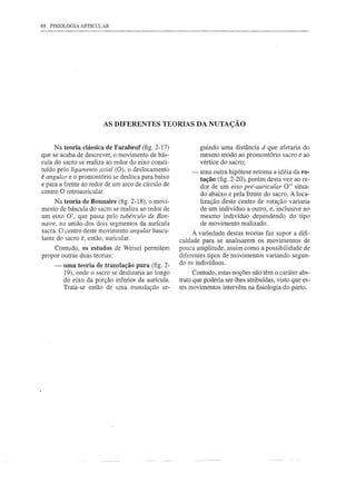 68 FISIOLOGIA ARTICULAR




                       AS DIFERENTES TEORIAS DA NUTAÇÃO


     Na teoria clássica de Farabeuf (fig. 2-17)             guindo uma distância d que afetaria do
que se acaba de descrever, o movimento de bás-              mesmo modo ao promontório sacro e ao
cula do sacro se realiza ao redor do eixo consti-           vértice do sacro;
tuído pelo ligamento axial (O), o deslocamento          -   uma outra hipótese retoma a idéia da ro-
é angular e o promontório se desloca para baixo             tação (fig. 2-20), porém desta vez ao re-
e para a frente ao redor de um arco de círculo de           dor de um eixo pré-auricular O" situa-
centro O retroauricular.
                                                            do abaixo e pela frente do sacro. A loca-
     Na teoria de Bonnaire (fig. 2-18), o movi-             lização deste centro de rotação variaria
mento de báscula do sacro se realiza ao redor de            de um indivíduo a outro, e, inclusive no
um eixo O', que passa pelo tubérculo de Bon-                mesmo indivíduo dependendo do tipo
naire, na união dos dois segmentos da aurícula              de movimento realizado.
sacra. O centro deste movimento angular bascu-           A variedade destas teorias faz supor a difi-
lante do sacro é, então, auricular.                 culdade para se analisarem os movimentos de
     Contudo, os estudos de Weisel permitem         pouca amplitude, assim como a possibilidade de
propor outras duas teorias:                         diferentes tipos de movimentos variando segun-
                                                    do os indivíduos.
     -   uma teoria de translação pura (fig. 2-
         19), onde o sacro se deslizaria ao longo         Contudo, estas noções não têm o caráter abs-
         do eixo da porção inferior da aurícula.    trato que poderia ser-lhes atribuídas, visto que es-
         Trata-se então de uma translação se-       tes movimentos intervêm na fisiologia do parto.
 