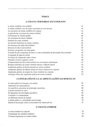 ÍNDICE

                         A COLUNA VERTEBRAL EM CONJUNTO

A coluna vert~bral, eixo mantido                                                          12
A coluna vertebral, eixo do corpo e protetora do eixo nervoso                             14
As curvaturas da coluna vertebral em conjunto                                             16
A aparição das curvaturas da coluna vertebral                                             18
Constituição da vértebra padrão                                                           20
As curvaturas da coluna vertebral                                                         22
Estrutura do corpo vertebral                                                              24
As divisões funcionais da coluna vertebral                                                26
Os elementos de união intervertebral                                                      28
Estrutura do disco intervertebral                                                         30
O núcleo comparado com uma patela                                                         32
O estado de pré-compressão do disco e a auto-estabilidade da articulação discovertebral   34
A migração de água no núcleo                                                              36
As forças de compressão sobre o disco                                                     38
Variações do disco segundo o nível                                                        40
Comportamento do disco intervertebral nos movimentos elementares                          42
Rotação automática da coluna vertebral durante a inflexão lateral                         44
Amplitudes globais da flexão-extensão da coluna vertebral                                 46
Amplitudes globais da inflexão lateral da coluna vertebral em conjunto                    48
Amplitudes globais da rotação da coluna vertebral em conjunto                             50
Avaliação clínica das amplitudes globais da coluna vertebral                              52


            A CINTURA PÉLVICA E AS ARTICULAÇÕES SACROILÍACAS

A cintura pélvica no homem e na mulher                                                    56
Arquitetura da cintura pélvica                                                            58
As superfícies articulares da articulação sacroilíaca                                     60
A faceta auricular do sacro                                                               62
Os ligamentos da articulação sacroilíaca                                                  64
A nutação e a contranutação                                                               66
As diferentes teorias da nutação                                                          68
A sínfise púbica e a articulação sacrococcígea                                            70
Influência da posição sobre as articulações da cintura pélvica                            72

                                        A COLUNA LOMBAR

A coluna lombar em conjunto                                                               76
Constituição das vértebras lombares                                                       78
O sistema ligamentar na coluna lombar                                                     80
 