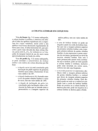 76 FISIOLOGIA ARTICULAR




                           A COLUNA LOMBAR EM CONJUNTO


     Vista de frente (fig. 3-1) numa radiografia,           sínfise púbica, tem um valor médio de
a coluna lombar é retilínea e simétrica em rela-            60°;
ção à linha das apófises espinhosas (m); a espes-
sura dos corpos vertebrais, assim como a das           -   a seta de lordose lombar (s) pode ser
                                                           traçada a partir da corda da lordose lom-
apófises transversas decrescem regularmente de
baixo para cima. A linha horizontal (h), que per-          bar que une a margem póstero-superior
corre a parte mais elevada das duas cristas ilía-          da primeira vértebra lombar com a mar-
                                                           gem póstero-inferior da quinta vértebra
cas, passa entre L4 e Ls' As verticais (a e a') tra-
çadas da margem lateral da asa do sacro caem               lombar. A seta representa o ponto máxi-
aproximadamente no fundo do cótilo.                        mo da curvatura, geralmente no nível da
                                                           terceira vértebra lombar. Esta seta é
     Vista de perfil (fig. 3-2) numa radiografia,          mais pronunciada quanto mais acentua-
se pode constatar a característica da lordose
                                                           da seja a lordose; pode ser nula quando
lombar e da estática da coluna descritas por De            a coluna lombar é retilínea; inclusive
Seze:
                                                           pode estar invertida em certos casos,
     ~ o ângulo sacro (a) está constituído pela            embora isto não seja freqüente;
       inclinação do platô superior da primeira
       vértebra sacra sobre a horizontal. O seu        -   a reversão posterior (r) representa a dis-
       valor médio é de 30°;                               tância entre a margem póstero-inferior
                                                           da quinta vértebra lombar e a vertical
     -   o ângulo lombossacro (b), formado entre
                                                           que desce da margem póstero-superior
         o eixo da quinta vértebra lombar e o eixo         da primeira vértebra lombar. Esta dis-
         do sacro, tem um valor médio de 140°;             tância pode ser nula se a vertical se con-
         o ângulo de inclinação da pelve (c),              funde com a corda da lordose lombar.
         constituído pela inclinação sobre a ho-           Pode ser positiva se a coluna lombar se
         rizontal da linha que se estende entre o          desloca para trás; pode ser negativa se a
         promontório e a margem superior da                coluna lombar se desloca para a frente.
 