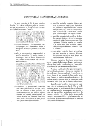 78   FISIOLOGIA ARTICULAR




                         CONSTITUIÇÃO DAS VÉRTEBRAS LOMBARES


         Em vista posterior de 3/4 de uma vértebra            -   a apófise articular superior (6) tem ori-
    lombar (fig. 3-4) se podem apreciar os elemen-                gem na margem superior da lâmina na
    tos que a constituem; na figura 3-3 estes elemen-             sua união com o pedículo; o seu plano é
    tos estão dispostos em "peças":                               oblíquo para trás e para fora e apresenta
          -   o corpo vertebral (1), reniforme, é mais            uma face articular coberta com cartila-
              extenso na largura que no sentido ânte-             gem, orientada para trás e para dentro;
              ro-posterior; também é mais longo que           -   a apófise articular inferior (7) se desloca
              alto e o seu contorno, profundamente                da margem inferior do arco posterior,
              escavado, tem a forma de um diábolo,                próximo à união da lâmina com a apófise
              menos atrás onde é quase plano;                     espinhosa. Dirige-se para baixo e para fo-
          -   as duas lâminas (2) são muito altas e se            ra e possui uma face articular coberta
              dirigem para trás e para dentro, porém o            com cartilagem orientada para fora e pa-
              seu plano é oblíquo para baixo e para               ra a frente;
              fora;
                                                              -   entre a face posterior do corpo vertebral
          -   elas se unem por trás para constituir a             e o arco posterior se encontra delimita-
              apófise espinhosa (3), muito espessa e              do o forame vertebral, que forma um
              retangular, que se dirige diretamente               triângulo quase equilátero.
              para trás e se engrossa na sua extremi-
                                                               Algumas vértebras lombares apresentam
              dade posterior;
                                                          certas características específicas: a apófise cos-
          -   as apófises costóides (4) incorretamente    tiforme da primeira vértebra lombar é menos de-
              denominadas apófises transversas, visto     senvolvida do que a das outras lombares.
              que na verdade se trata de remanescen-
                                                                A quinta vértebra lombar possui um corpo
              tes de costelas, se implantam no nível
                                                          vertebral mais alto para a frente que para trás, de
              das articulações e se dirigem obliqua-
              mente para trás e para fora. Na face pos-   tal modo que, visto de perfil, ela é czmeiforme ou
              terior da base de implantação das apófi-    tem a forma de um trapézio de base maior ante-
              ses costiformes, se localiza o tubérculo    rior. Quanto às apófises articulares inferiores da
              acessório, que segundo alguns autores       quinta vértebra lombar, elas se encontram mais
              seria o homólogo da apófise transversa      separadas entre si do que as das outras lombares.
              das vértebras dorsais;                           Quando duas vértebras lombares se sepa-
          -   o pedíclllo (5), porção óssea curta que     ram entre si verticalmente (fig. 3-5A), se pode
              une o arco posterior com o corpo verte-     entender como as apófises articulares inferiores
              bral, se implanta na face posterior do      da vértebra superior se encaixam por dentro e
              corpo vertebral no seu ângulo súpero-       por trás das apófises articulares superiores da
              externo. Ele forma o limite superior e o    vértebra inferior (fig. 3-5B). Assim sendo, cada
              limite inferior dos forames interverte-     vértebra lombar estabiliza a vértebra superior la-
              brais; atrás, ele constitui a inserção do   teralmente, graças aos ressaltos que as apófises
              maciço das apófises articulares;            articulares representam.




r
 
