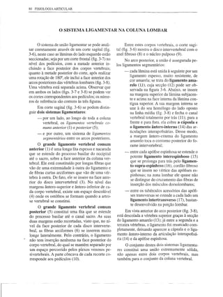 80   FISIOLOGIA ARTICULAR




                   o SISTEMA LIGAMENTAR                 NA COLUNA LOMBAR


      o sistema de união ligamentar se pode anali-           Entre estes corpos vertebrais, o corte sagi-
sar corretamente através de um corte sagital (fig.     tal (fig. 3-6) mostra o disco intervertebral com o
3-6), neste caso as lâminas do lado esquerdo estão     anel fibroso (8) e o núcleo pulposo (9).
seccionadas; seja por um corte frontal (fig. 3-7) no         No arco posterior, a união é assegurada    pe-
nível dos pedículos, com a metade anterior in-         los ligamentos segmentários:
cluindo a face posterior dos corpos vertebrais;
                                                            -   cada lâmina está unida à seguinte por um
quanto à metade posterior do corte, após realizar
                                                                ligamento espesso, muito resistente, de
uma rotação de 180°, ele inclui a face anterior dos
                                                                cor amarela; se trata do ligamento ama-
arcos posteriores das vértebras lombares (fig. 3-8).
                                                                relo (U), cuja secção (12) pode ser ob-
Uma vértebra está separada acima. Observar que
                                                                servada na figura 3-6. Abaixo, se insere
em ambos os lados (figs. 3-7 e 3-8) se podem ver
                                                                na margem superior da lâmina subjacen-
os cortes correspondentes aos pedículos; os núme-               te e acima na face interna da lâmina con-
ros de referência são comuns às três figuras.
                                                                tígua superior. A sua margem interna se
      Em corte sagital (fig. 3-6) se podem distin-              une à do seu homólogo do lado oposto
guir dois sistemas ligamentares:                                na linha média (fig. 3-8) e fecha o canal
      -   por um lado, ao longo de toda a coluna                vertebral totalmente por trás (11); para a
          vertebral, os ligamentos vertebrais co-               frente e para fora. ela cobre a cápsula e
          muns anterior (1) e posterior (5);                    o ligamento ântero-interno (14) das ar-
                                                                ticulações interapofisárias. Desse modo,
      -   e por outro, um sistema de ligamentos
                                                                a margem ântero-externa do ligamento
          segmentários entre os arcos posteriores.
                                                                amarelo toca o contorno posterior do fo-
      O grande ligamento vertebral comum                        rame intervertebra1;
anterior (1) é uma longa fita espessa e nacarada
                                                            -   entre cada apófise espinhosa se estende o
que se estende do processo basilar do occipital
até o sacro, sobre a face anterior da coluna ver-               potente ligamento interespinhoso (15)
                                                                que se prolonga para trás pelo ligamen-
tebral. Ele está constituído por longas fibras que
                                                                to supra-espinhoso (16), cordão fibroso
vão de uma extremidade à outra do ligamento e
                                                                que se insere no vértice das apófises es-
de fibras curtas arciformes que vão de uma vér-
                                                                pinhosas; na zona lombar ele quase não
tebra à outra. De fato, ele se insere na face ante-
                                                                se distingue do cruzamento das fibras de
rior do disco intervertebral (3). No nível das
                                                                inserção dos músculos dorsolombares;
margens ântero-superior e ântero-inferior de ca-
da corpo vertebral, existe um espaço descolável             -   entre os tubérculos acessórios das apófi-
                                                                ses transversas se estende a cada lado um
(4) onde os ostófitos se formam quando a artro-
se vertebral se constitui.                                      ligamento intertransverso (17), bastan-
                                                                te desenvolvido na porção lombar.
     O grande ligamento vertebral comum
posterior (5) constitui uma fita que se estende              Em vista anterior do arco posterior (fig. 3-8),
do processo basilar até o canal sacro. As suas         está descolada a vértebra superior graças à secção
duas margens estão recortadas, visto que, no ní-       do ligamento amarelo (13); já entre a segunda e a
vel da face posterior de cada disco interverte-        terceira vértebras, o ligamento foi ressecado com-
bral, as fibras arciformes (6) se inserem muito        pletamente, deixando aparecer a cápsula e o liga-
longe lateralmente. Pelo contrário, o ligamento        mento ântero-interno da articulação interapofisá-
não tem inserção nenhuma na face posterior do          ria (14) e da apófise espinhosa.
corpo vertebral, do qual se mantém separado por             O conjunto destes dois sistemas ligamenta-
um espaço percorrido pelos plexos venosos pe-          res constitui uma união extremamente sólida,
rivertebrais. A parte côncava de cada recorte co-      não apenas entre dois corpos vertebrais, mas
rresponde aos pedículos (10).                          também para o conjunto da coluna vertebral.
 