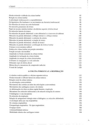 8 ÍNDICE




Flexão-extensão   e infiexão da coluna lombar                                82
Rotação na coluna lombar                                                     84
A articulação lombossacral e a espondilolistese                              86
Os ligamentos ílio-lombares e os movimentos na charneira lombossacral        88
Os músculos do tronco em corte horizontal                                    90
Os músculos posteriores do tronco                                            92
Papel da terceira vértebra lombar e da décima segunda vértebra dorsal        94
Os músculos laterais do tronco                                               96
Os músculos da parede abdominal: o reto abdominal e o transverso do abdome   98
Músculos da parede abdominal: o oblíquo interno e o oblíquo externo          100
Músculos da parede abdominal: o contorno da cintura                          102
Músculos da parede abdominal: a rotação do tronco                            104
Músculos da parede abdominal: a flexão do tronco                             106
Músculos da parede abdominal: a retificação da lordose lombar                108
O tronco como estrutura inflável                                             110
Estática da coluna lombar em posição ortostática                             112
Posição sentada e de decúbito                                                114
Amplitude de flexão-extensão da coluna lombar                                116
Amplitude de inclinação da coluna lombar                                     118
Amplitude de rotação da coluna dorsolombar                                   120
O forame de conjugação e o colo radicular                                    122
Diferentes tipos de hérnia discal                                            124
Hérnia discal e mecanismo de compressão radicular                            126
O sinal de Lasegue                                                           128

                            A COLUNA TORÁCICA E A RESPIRAÇÃO

A vértebra torácica padrão e a décima segunda torácica                       132
Flexão-extensão e inflexão lateral da coluna torácica                        134
Rotação axial da coluna torácica                                             136
As articulações costovertebrais                                              138
Movimentos das costelas ao redor das articulações costovertebrais            140
Movimentos das cartilagens costais e do esterno                              142
As deformações do tórax no plano sagital durante a inspiração                144
Mecanismo dos músculos intercostais e do músculo triangular do esterno       146
O diafragma e o seu mecanismo                                                148
Os músculos da respiração                                                    150
Relação de antagonismo-sinergia entre o diafragma e os músculos abdominais   152
A circulação aérea nas vias respiratórias                                    154
Os volumes respiratórios                                                     156
Fisiopatologia respiratória - Os tipos respiratórios                         158
O espaço morto                                                               160
A distensibilidade torácica                                                  162
Mobilidade elástica das cartilagens costais                                  164
 