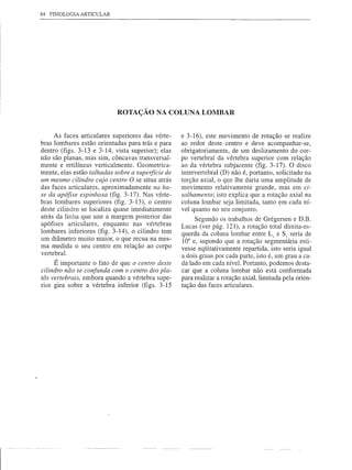 84   FISIOLOGIA   ARTICULAR




                              ROTAÇÃO NA COLUNA LOMBAR


     As faces articulares superiores das vérte-    e 3-16), este movimento de rotação se realize
bras lombares estão orientadas para trás e para    ao redor deste centro e deve acompanhar-se,
dentro (figs. 3-13 e 3-14, vista superior); elas   obrigatoriamente, de um deslizamento do cor-
não são planas, mas sim, côncavas transversal-     po vertebral da vértebra superior com relação
mente e retilíneas verticalmente. Geometrica-      ao da vértebra subjacente (fig. 3-17). O disco
mente, elas estão talhadas sobre a superfície de   intervertebral (D) não é, portanto, solicitado na
um mesmo cilindro cujo centro O se situa atrás     torção axial, o que lhe daria uma amplitude de
das faces articulares, aproximadamente na ba-      movimento relativamente grande, mas em ci-
se da apófise espinhosa (fig. 3-17). Nas vérte-    salhamento; isto explica que a rotação axial na
bras lombares superiores (fig. 3-13), o centro     coluna lombar seja limitada, tanto em cada ní-
deste cilindro se localiza quase imediatamente     vel quanto no seu conjunto.
atrás da linha que une a margem posterior das           Segundo os trabalhos de Grégersen e D.B.
apófises articulares, enquanto nas vértebras       Lucas (ver pág. 121), a rotação total direita-es-
lombares inferiores (fig. 3-14), o cilindro tem    querda da coluna lombar entre Lj e Sj seria de
um diâmetro muito maior, o que recua na mes-       10° e, supondo que a rotação segmentária esti-
ma medida o seu centro em relação ao corpo         vesse eqüitativamente repartida, isto seria igual
vertebral.
                                                   a dois graus por cada parte, isto é, um grau a ca-
      É importante o fato de que o centro deste    da lado em cada nível. Portanto, podemos desta-
cilindro não se confunda com o centro dos pla-     car que a coluna lombar não está conformada
tôs vertebrais, embora quando a vértebra supe-     para realizar a rotação axial, limitada pela orien-
rior gira sobre a vértebra inferior (figs. 3-15    tação das faces articulares.
 