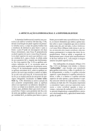86 FISIOLOGIA ARTICULAR




               A ARTICULAÇÃO LOMBOSSACRAL E A ESPONDILOLISTESE


           A charneira lombossacral constitui um pon-       frente provocando uma espondilolistese. Portan-
     to fraco do edifício vertebral. De fato (fig. 3-18),   to, os únicos elementos que retêm a quinta lom-
     devido à inclinação do platá superior da primei-       bar sobre o sacro e-impedem que esta se deslize
     ra vértebra sacra, o corpo da quinta lombar tem        ainda mais são, por um lado, o disco lombossa-
     a tendência de deslizar-se para baixo e para a         cral cujas fibras oblíquas estão tensas e, por ou-
     frente: o peso P pode ser decomposto em duas           tro, os mÚsculos dos canais vertebrais, cuja con-
     forças elementares, uma força N perpendicular          tratura permanente é a origem das dores da es-
     ao platá superior do sacro e uma força G parale-       pondilolistese. Pode-se medir a magnitude do
     la ao platô superior do sacro que desloca o cor-       deslizamento para a frente pelo transbordamen-
     po vertebral de Ls para a frente. A sólida união       to da face inferior de Ls com relação à margem
     do arco posterior de Ls impede este deslizamen-        anterior do platô superior de SI.
     to. Em vista superior (fig. 3-19) as apófises arti-
     culares inferiores de Ls se encaixam entre as                Nas radiografias de projeção oblíqua (3/4)
     apófises articulares superiores da primeira sacra,     (fig. 3-21) se distingue com nitidez o clássico
     a força G' de deslizamento encaixa fortemente          "cachorrinho", cujo focinho está constituído
     as apófises articulares de Ls sobre as apófises su-    pela apófise transversa; o olho, é o pedículo vis-
     periores do sacro que resistem a ambos os lados,       to obliquamente; a orelha, é a apófise articular
     de acordo com uma força R. A transmissão des-          superior; a pata dianteira é a apófise articular in-
     tas forças se realiza através de um ponto de pas-      ferior; o rabo, é a lâmina e a apófise articular
     sagem obrigatório, localizado no istmo verte-          superior do lado oposto; a pata traseira é a apó-
     bral (fig. 3-20): denomina-se assim a porção do        fise articular inferior do lado oposto; e o corpo,
     arco posterior compreendida entre as apófises          a lâmina do lado dos 3/4_ Um ponto importante
     articulares superiores e as inferiores. Quando es-     a considerar é que o pescoço representa exata-
     te istmo se rompe ou se destrói, como está repre-      mente o istmo vertebral: quando o istmo se
     sentado aqui, podemos dizer que existe uma es-         rompe, o pescoço do cachorro é seccionado; is-
     pondilólise. Como o arco posterior não fica reti-      to permite diagnosticar a espondilólise e procu-
     do atrás nas apófises superiores do sacro, o cor-      rar o·deslizamento de Ls apreciável numa radio-
     po vertebral de Ls se desliza para baixo e para a      grafia de perfil.




r-

I
 