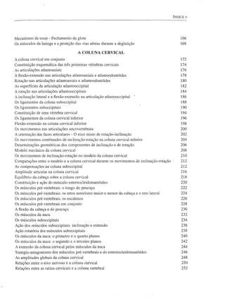 ÍNDICE 9




Mecanismo da tosse - Fechamento da glote                                                         166
Os músculos da laringe e a proteção das vias aéreas durante a deglutição                         168

                                        A COLUNA CERVICAL
A coluna cervical em conjunto                                                                    172
Constituição esquemática das três primeiras vértebras cervicais                                  174
As articulações atlantoaxiais                                                                    176
A fiexão-extensão nas articulações atlantoaxiais e atlantoodontóides                             178
Rotação nas articulações atlantoaxiais e atlantoodontóides                                       180
As superfícies da articulação atlantooccipital                                                   182
A rotação nas articulações atlantooccipitais                                                     184
A inclinação lateral e a fiexão-extensão na articulação atlantooccipital   -                     186
Os ligamentos da coluna suboccipital                                                             188
Os ligamentos suboccipitais                                                                      190
Constituição de uma vértebra cervical                                                            194
Os ligamentos da coluna cervical inferior                                                        196
Flexão-extensão na coluna cervical inferior                                                      198
Os movimentos nas articulações uncovertebrais                                                    200
A orientação das faces articulares - O eixo misto de rotação-inclinação                          202
Os movimentos combinados de inclinação-rotação na coluna cervical inferior                       204
Determinações geométricas dos componentes de inclinação e de rotação                             206
Modelo mecânico da coluna cervical                                                               208
Os movimentos de inclinação-rotação no modelo da coluna cervical                                 210
Comparações entre o modelo e a coluna cervical durante os movimentos de inclinação-rotação       212
As compensações na coluna suboccipital                                                           212
Amplitude articular na coluna cervical                                                           216
Equilíbrio da cabeça sobre a coluna cervical                                                     218
Constituição e ação do músculo estemocleidomastóideo                                             220
Os músculos pré-vertebrais: o longo do pescoço                                                   222
Os músculos pré-vertebrais: os retos anteriores maior e menor da cabeça e o reto lateral         224
Os músculos pré-vertebrais: os escalenos                                                         226
Os músculos pré-vertebrais em conjunto                                                           228
A fiexão da cabeça e do pescoço                                                                  230
Os músculos da nuca                                                                              232
Os músculos suboccipitais                                                                        234
Ação dos músculos suboccipitais: inclinação e extensão                                           236
Ação rotatória dos músculos suboccipitais                                                        238
Os músculos da nuca: o primeiro e o quarto planos                                                240
Os músculos da nuca: o segundo e o terceiro planos                                               242
A extensão da coluna cervical pelos músculos da nuca                                             244
Sinergia-antagonismo dos músculos pré-vertebrais e do estemocleidomastóideo                      246
As amplitudes globais da coluna cervical                                                         248
Relações entre o eixo nervoso e a coluna cervical                                                250
Relações entre as raízes cervicais e a coluna vertebral                                          252
 