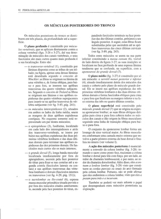 92   FISIOLOGIA ARTICULAR




                        OS MÚSCULOS POSTERIORES DO TRONCO


       Os músculos posteriores do tronco se distri-               pandindo fascículos terminais na face poste-
buem em três planos, da profundidade até a super-                 rior das dez últimas costelas, próximos a seu
fície.                                                            ângulo posterior. A seguir, estas fibras ficam
      o  plano profundo é constituído por múscu-                  substituídas pelas que ascendem até as apó-
                                                                  fises transversas das cinco últimas cervicais
los vertebrais, que se aplicam diretamente contra a
coluna vertebral (figs. 3-26 e 3-27), daí sua deno-               (ver figo5-89, pág. 243).
minação de músculos dos canais vertebrais, e seus               Todos estes músculos se unem na sua parte
fascículos são mais curtos quanto mais profunda é         inferior constituindo a massa comum (6), visível
a sua localização. Estes são:                             do lado direito da figura 3-27; as suas inserções se
      -   o transverso-vertebral (1), constituído por     localizam na face. profunda de uma espessa lâmina
          lâminas dispostas como as telhas de um tel-     tendinosa que se confunde, na superfície, com a
          hado; na figura, apenas uma dessas lâminas      aponeurose do grand.e dorsal (7).
          está desenhada segundo o conceito de                  O plano médio (fig. 3-27) é constituído por só
          Winckler: as fibras se originam na lâmina de    um músculo: o serrátil menor posterior e inferior
          uma vértebra e, de forma oblíqua, para bai-     (4), situado imediatamente detrás dos músculos dos
          xo e para fora, se inserem nas apófises         canais e coberto pelo plano do músculo grande dor-
          transversas das quatro vértebras subjacen-      sal. Ele se insere nas apófises espinhosas das três
          teso Segundo o conceito de Trolard as fibras    primeiras vértebras lombares e das duas últimas vér-
          se originam nas lâminas e nas apófises es-      tebras dorsais e forma fascículos oblíquos para cima
          pinhosas das quatro vértebras suprajacentes     e para fora que finalizam na margem inferior e na fa-
          para inserir-se na apófise transversa da vér-   ce externa das três ou quatro últimas costelas.
          tebra subjacente (ver figo5-85, pág. 241);           O plano superficial está constituído pelo
      -   os músculos interespinhosos (2), situados       músculo grande dorsal (7) que se origina na espes-
          em ambos os lados da linha média, unem          sa aponeurose lombar; as suas fibras oblíquas diri-
          as margens de duas apófises espinhosas          gidas para cima e para fora cobrem todos os mús-
          contíguas. No esquema somente está re-          culos dos canais e dão origem às fibras musculares
          presentado um par destes músculos;              seguindo uma linha de transição oblíqua para bai-
      -   o epiespinhoso (3), fusiforme, localizado       xo e para fora.
          em cada lado dos interespinhosos e atrás              O conjunto da aponeurose lombar forma um
          dos transverso-vertebrais,   se insere por      losango de eixo vertical maior. As fibras muscula-
          baixo nas apófises espinhosas das duas pri-     res conformam uma camada muito extensa que en-
          meiras vértebras lombares e das duas últi-      volve a parte póstero-externa da base dorsal e fina-
          mas dorsais para terminar nas apófises es-      liza no úmero (ver volume I).
          pinhosas das dez primeiras dorsais. Os fas-          A ação dos músculos posteriores é essencial-
          cículos mais curtos são os mais internos;       mente a extensão da coluna lombar (fig. 3-28): to-
      -   o grande dorsal (5), longa banda muscular       mando o sacro como ponto fixo, tracionam a coluna
          localizada imediatamente      por fora do       lombar e dorsal para trás com força; por um lado, ao
          epiespinhoso, ascende pela face posterior       redor da chameira lombossacral, e por outro, ao re-
          do tórax para fixar-se nas costelas até a se-   dor da chameira dorsolombar. Além disso, eles acen-
          gunda costela (fascículos laterais ou cos-      tuam a lordose lombar (fig. 3-29) visto que consti-
          tais) e nas apófises transversas das vérte-     tuem as cordas parciais ou totais do arco formado
          bras lombares e dorsais (fascículos internos    pela coluna lombar. Portanto, não se pode afirmar
          ou transversos (ver figo4-29, pág. 151»;        que eles endireitem a coluna lombar, visto que eles a
      -   o sacrolombar ou z1io-costal (6), espessa       puxam para trás e a incurvam.
          massa muscular prismática situada por trás e         Também se poderá ver mais adiante o papel
          por fora dos músculos citados anteriormen-      que desempenham estes músculos posteriores na
          te, ascende pela face posterior do tórax, ex-   expiração.
 