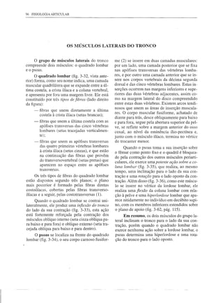 96   FISIOLOGIA ARTICULAR




                           OS MÚSCULOS LATERAIS DO TRONCO


      o grupo de músculos laterais do tronco            me (2) se insere em duas camadas musculares:
compreende dois músculos: o quadrado lombar             por um lado, uma camada posterior que se fixa
e o psoas.                                              nas apófises transversas das vértebras lomba-
      O quadrado lombar (fig. 3-32, vista ante-         res, e por outro uma camada anterior que se in-
rior) forma, como seu nome indica, uma camada           sere nos corpos vertebrais da décima segunda
                                                        dorsal e das cinco vértebras lombares. Estas in-
muscular quadrilátera que se expande entre a úl-
tima costela, a crista ilíaca e a coluna vertebral,     serções ocorrem nas margens inferiores e supe-
e apresenta por fora uma margem livre. Ele está         riores das duas vértebras adjacentes, assim co-
constituído por três tipos de fibras (lado direito      mo na margem lateral do disco compreendido
da figura):                                             entre estas duas vértebras. Existem arcos tendi-
                                                        nosos que unem as áreas de inserção muscula-
      -   fibras que unem diretamente a última
          costela à crista ilíaca (setas brancas);      res. O corpo muscular fusiforme, achatado de
                                                        diante para trás, desce obliquamente para baixo
      -   fibras que unem a última costela com as       e para fora, segue pela abertura superior da pel-
          apófises transversas das cinco vértebras      ve, se reflete sobre a margem anterior do osso
          lombares (setas tracejadas verticalmen-       coxal, ao nível da eminência ílio-pectínea e,
          te);                                          junto com o músculo ilíaco, termina no vértice
      -   fibras que unem as apófises transversas       do trocanter menor.
          das quatro primeiras vértebras lombares             Quando o psoas toma a sua inserção sobre
          à crista ilíaca (setas cinzas), e que estão   o fêmur como ponto fixo e o quadril é bloquea-
          na continuação das fibras que provêm          do pela contração dos outros músculos periarti-
          do transversovertebral (setas pretas) que     culares, ele exerce uma potente ação sobre a co-
          aparecem no espaço entre as apófises          luna lombar (fig. 3-35), que realiza, ao mesmo
          transversas.
                                                        tempo, uma inclinação para o lado da sua con-
      Os três tipos de fibras do quadrado lombar        tração e uma rotação para o lado oposto da con-
estão dispostos segundo três planos; o plano            tração. Além disso (fig. 3-36), como este múscu-
mais posterior é formado pelas fibras diretas           lo se insere no vértice da lordose lombar, ele
costoilíacas, cobertas pelas fibras transverso-         realiza uma fiexão da coluna lombar com rela-
ilíacas e a seguir, pelas costotransversas (1).         ção à pelve e uma hiperlordose lombar que apa-
      Quando o quadrado lombar se contrai uni-          rece nitidamente no indivíduo em decúbito supi-
lateralmente, ele produz uma inflexão do tronco         no, com os membros inferiores estendidos sobre
do lado da sua contração (fig. 3-33), esta ação         o plano de apoio (fig. 3-62, pág. 115).
está fortemente reforçada pela contração dos                  Em resumo, os dois músculos do grupo la-
músculos oblíquo interno (seta cinza oblíqua pa-        teral inclinam o tronco para o lado da sua con-
ra baixo e para fora) e oblíquo externo (seta tra-      tração, porém quando o quadrado lombar não
cejada oblíqua para baixo e para dentro).               exerce nenhuma ação sobre a 10rdose lombar, o
    O psoas se localiza na frente do quadrado           psoas determina uma hiperlordose e uma rota-
lombar (fig. 3-34), o seu corpo carnoso fusifor-        ção do tronco para o lado oposto.
 