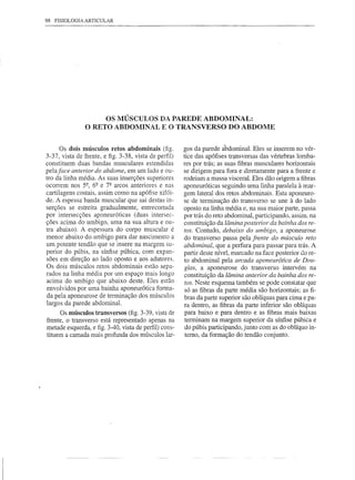 98   FISIOLOGIA ARTICULAR




                    OS MÚSCULOS DA PAREDE ABDOMINAL:
               O RETO ABDOMINAL E O TRANSVERSO DO ABDOME


      Os dois músculos retos abdominais (fig.         gos da parede ábdominal. Eles se inserem no vér-
3-37, vista de frente, e figo3-38, vista de perfil)   tice das apófises tr,!-nsversasdas vértebras lomba-
constituem duas bandas musculares estendidas          res por trás; as suas fibras musculares horizontais
pela face anterior do abdome, em um lado e ou-        se dirigem para fora e diretamente para a frente e
tro da linha média. As suas inserções superiores      rodeiam a massa visceral. Eles dão origem a fibras
ocorrem nos Y', 6~ e 7~ arcos anteriores e nas        aponeuróticas seguindo uma linha paralela à mar-
cartilagens costais, assim como na apófise xifói-     gem lateral dos retos abdominais. Esta aponeuro-
de. A espessa banda muscular que sai destas in-       se de terminação do transverso se une à do lado
serções se estreita gradualmente, entrecortada        oposto na linha média e, na sua maior parte, passa
por intersecções aponeuróticas (duas intersec-        por trás do reto abdominal, participando, assim, na
ções acima do umbigo, uma na sua altura e ou-         constituição da lâmina posterior da bainha dos re-
tra abaixo). A espessura do corpo muscular é          tos. Contudo, debaixo do umbigo, a aponeurose
menor abaixo do umbigo para dar nascimento a          do transverso passa pela frente do músculo reto
um potente tendão que se insere na margem su-         abdominal, que a perfura para passar para trás. A
perior do púbis, na sínfise púbica, com expan-        partir deste nível, marcado na face posterior do re-
sões em direção ao lado oposto e aos adutores.        to abdominal pela arcada aponeurótica de Dou-
Os dois músculos retos abdominais estão sepa-         glas, a aponeurose do transverso intervém na
rados na linha média por um espaço mais longo         constituição da lâmina anterior da bainha dos re-
acima do umbigo que abaixo deste. Eles estão          tos. Neste esquema também se pode constatar que
envolvidos por uma bainha aponeurótica forma-          só as fibras da parte média são horizontais; as fi-
da pela aponeurose de terminação dos músculos         bras da parte superior são oblíquas para cima e pa-
largos da parede abdominal.                           ra dentro, as fibras da parte inferior são oblíquas
      Os músculos transversos (fig. 3-39, vista de     para baixo e para dentro e as fibras mais baixas
frente, o transverso está representado apenas na       terminam na margem superior da sínfise púbica e
metade esquerda, e figo3-40, vista de perfil) cons-    do púbis participando, junto com as do oblíquo in-
tituem a camada mais profunda dos músculos lar-        terno, da formação do tendão conjunto.
 
