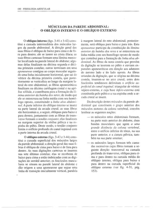 100 FISIOLOGIA ARTICULAR




                       MÚSCULOS DA PAREDE ABDOMINAL:
                   O OBLÍQUO INTERNO E O OBLÍQUO EXTERNO


      o oblíquo interno (figs. 3-41 e 3-42) cons-     à margem lateral do reto abdominal; posterior-
titui a camada intermediária dos músculos lar-        mente, será oblíqua para baixo e para trás. Esta
gos da parede abdominal. A direção geral das          apofleurose participa da constituição da lâmina
suas fibras é oblíqua de baixo para cima e de fo-     anterior da bainha dos retos e se entrecruza na
ra para dentro; ele se insere na crista ilíaca; as    linha média com seu homólogo oposto de modo
suas fibras carnosas formam uma lâmina muscu-         que contribui para a formação da linha alva ab-
lar localizada na parede lateral do abdome; algu-     dominal. As fibras da nona costela que provêm
mas delas finalizam na décima segunda e déci-         da digitação se inserem no púbis e enviam ex-
ma primeira costelas; outras terminam em uma          pansões aponeuróticas em direção aos adutores
aponeurose contígua ao corpo muscular seguin-         do mesmo lado e' do lado oposto. As fibras
do uma linha inicialmente horizontal, que sai do      oriundas da digitação, que se origina na décima
vértice da décima primeira costela, que poste-        costela, inserem-se no arco crural; estes dois
riormente se verticaliza ao longo da margem la-       fascículos tendinosos delimitam o orifício su-
teral do reto abdominal; as fibras aponeuróticas
                                                      perficial do canal inguinal. triangular de vértice
finalizam na décima cartilagem costal e na apó-
                                                      súpero-extemo, e cuja base ínfero-externa está
fise xifóide, e contribuem para a formação da lâ-
                                                      constituída pelo púbis e a sua espinha onde a ar-
mina anterior da bainha dos retos; de modo que
                                                      cada crural se insere.
ele se entrecruza na linha média com seu homó-
logo oposto, constituindo a linha alva abdol7li-          Da descrição destes músculos da parede ab-
flol. A parte inferior do oblíquo interno se insere   dominal que constituem o grupo anterior dos
na parte lateral da arcada crural; as suas fibras     músculos motores da coluna vertebral, convém
 são horizontais e, a seguir, oblíquas para baixo e   lembrar as seguintes noções:
para dentro; juntamente com as fibras do trans-            -   os músculos retos abdominais formam,
verso formam o tendão conjunto; elas finalizam
                                                               na parte mais anterior do abdome, duas
 na margem superior da sínfise púbica e na es-
                                                               bandas musculares que agem a uma
 pinha do púbis. Deste modo, o tendão conjunto
                                                               grande   distância   da coluna   vertebral,
 limita o orifício profundo do canal inguinal com
                                                               entre o orifício inferior do tórax, na sua
 a parte interna da arcada crural.
                                                               parte anterior, e a cintura pélvica, tam-
      O oblíquo externo (figs. 3-43 e 3-44) cons-              bém na sua parte anterior;
titui a camada superficial dos músculos largos
da parede abdominal; a direção geral das suas fi-          -   os músculos largos formam três cama-
bras é oblíqua de cima para baixo e de fora para               das sucessivas cujas fibras tomam a se-
dentro. As suas digitações carnosas se inserem                 guinte direção: transversal na camada
nas sete últimas costelas; elas se recobrem de                 profunda do transverso, oblíqua para ci-
baixo para cima e estão imbricadas com as digi-                ma e para dentro na camada média do
tações do serrátil anterior; os fascículos muscu-              oblíquo interno, oblíqua para baixo e
lares se situam na parede lateral do abdome e                  para dentro na camada superficial do
dão origem a uma aponeurose que segue uma                      oblíquo externo (ver figo 4-31, pág.
linha de transição inicialmente vertical, paralela             153).
 