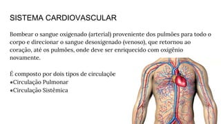 SISTEMA CARDIOVASCULAR
Bombear o sangue oxigenado (arterial) proveniente dos pulmões para todo o
corpo e direcionar o sangue desoxigenado (venoso), que retornou ao
coração, até os pulmões, onde deve ser enriquecido com oxigênio
novamente.
É composto por dois tipos de circulações:
●Circulação Pulmonar
●Circulação Sistêmica
 