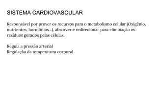 SISTEMA CARDIOVASCULAR
Responsável por prover os recursos para o metabolismo celular (Oxigênio,
nutrientes, hormônios...), absorver e redirecionar para eliminação os
resíduos gerados pelas células.
Regula a pressão arterial
Regulação da temperatura corporal
 