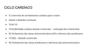 CICLO CARDÍACO
● É o intervalo de um batimento cardíaco para o outro
● Sístole e diástoles contínuas
● TUM-TÁ
● TUM (B1) Bulha cardíaca (sístole ventricular – contração dos ventrículos)
● B1: fechamento das valvas atrioventriculares (AV) e abertura das semilunares
● TÁ (B2) – diástole ventricular
● B2: fechamento das valvas semilunares e aberturas das atrioventriculares
 