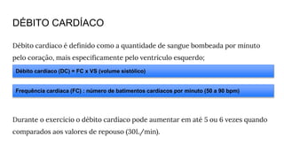 DÉBITO CARDÍACO
Débito cardíaco é definido como a quantidade de sangue bombeada por minuto
pelo coração, mais especificamente pelo ventrículo esquerdo;
Durante o exercício o débito cardíaco pode aumentar em até 5 ou 6 vezes quando
comparados aos valores de repouso (30L/min).
Frequência cardíaca (FC) : número de batimentos cardíacos por minuto (50 a 90 bpm)
Débito cardíaco (DC) = FC x VS (volume sistólico)
 